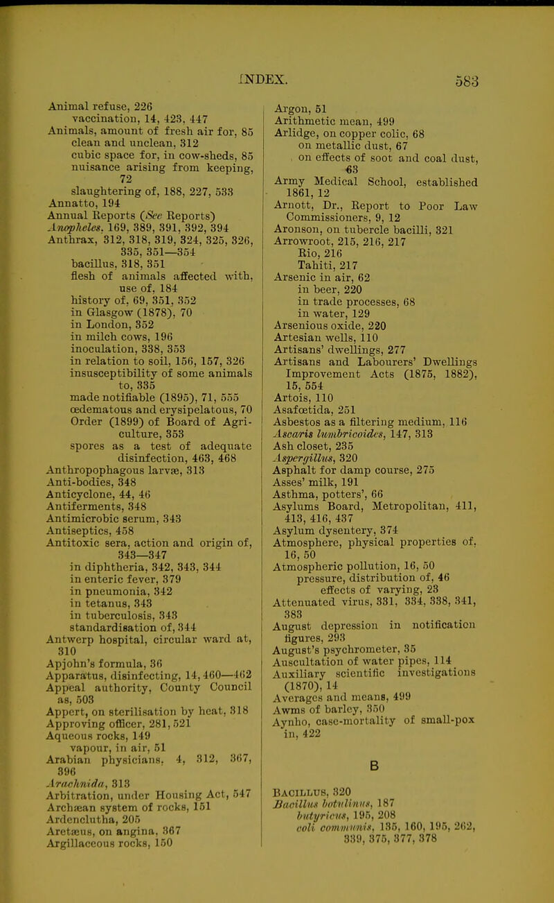 Animal refuse, 226 vaccination, 14, 423, 447 Animals, amount of fresh air for, 85 clean and unclean, 312 cubic space for, in cow-sheds, 85 nuisance arising from keeping, 72 slaughtering of, 188, 227, 533 Annatto, 194 Annual Keports (_See Reports) Anopheles. 169, 389, 391, 392, 394 Anthrax, 312, 318, 319, 324, 325, 326, 335, 351—354 baciUus, 318, 351 flesh of animals affected with, use of, 184 histoiy of. 69, 351, 352 in Glasgow (1878), 70 in London, 352 in milch cows, 196 inoculation, 338, 353 in relation to soil, 156, 157, 326 insusceptibility of some animals to, 335 made notifiable (1895), 71, 555 cedematous and erysipelatous, 70 Order (1899) of Board of Agri- culture, 353 spores as a test of adequate disinfection, 463, 468 Anthropophagous larvae, 313 Anti-bodies, 348 Anticyclone, 44, 46 Antiferments, 348 Antimicrobic serum, 343 Antiseptics, 458 Antitoxic sera, action and origin of, 343—347 in diphtheria, 342, 343, 344 in enteric fever, 379 in pneumonia, 342 in tetanus, 343 in tuberculosis, 343 standardisation of, 344 Antwerp hospital, circular ward at, 310 Apjohn's formula, 36 Apparatus, disinfecting, 14,460—462 Appeal authority, County Council as, 503 Appcrt, on sterilisation by heat, 318 Approving oflScer, 281,521 Aqueous rocks, 149 vapour, in air, 51 Arabian physicians. 4, 312, 367, 396 Arachnida, 313 Arbitration, under Housing Act, 547 Archiean system of rocks, 151 Ardcnclutha, 205 Aretseus, on angina, 867 Argillaceous rocks, 150 Ai-gou, 51 Arithmetic mean, 499 Arlidge, on copper colic, 68 on metallic dust, 67 on effects of soot and coal dust, •63 Army Medical School, established 1861, 12 Arnott, Dr., Report to Poor Law Commissioners, 9, 12 Aronson, on tubercle bacilli, 321 Arrowroot, 215, 216, 217 Rio, 216 Tahiti, 217 Arsenic in air, 62 in beer, 220 in trade processes, 68 in water, 129 Arsenious oxide, 220 Artesian wells, 110 Artisans' dwellings, 277 Artisans and Labourers' Dwellings Improvement Acts (1875, 1882), 15, 554 Artois, 110 Asafoetida, 251 Asbestos as a filtering medium, 116 Asoaris lumhricoides, 147, 313 Ash closet, 235 Aspergillus, 320 Asphalt for damp course, 275 Asses' milk, 191 Asthma, potters', 66 Asylums Board, Metropolitan, 411, 413, 416, 437 Asylum dysentery, 374 Atmosphere, physical properties of, 16, 50 Atmospheric pollution, 16, 50 pressure, distribution of, 46 effects of varying, 23 Attenuated virus. 331, 334, 338, 341, 383 August depression in notification figures, 293 August's psychrometer, 35 Auscultation of water pipes, 114 Auxiliary scientific investigations (1870), 14 Averages and means, 499 Awms of barley, 350 Aynho, case-mortality of small-pox in, 422 B BACiiiiiUS, 820 Bacillus botvlhiiis, 187 hutyricm, 195, 208 coli communis, 135, 160, 195, 262, 339, 375, 377, 378