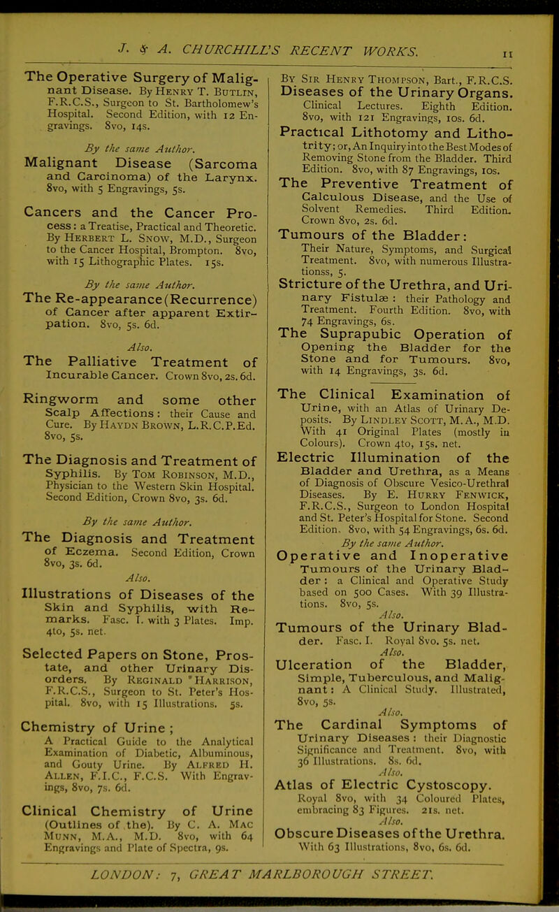 II The Operative Surgery of Malig- nant Disease. By Henry T. Botlin, F.R.C.S., Surgeon to St. Bartholomew's Hospital. Second Edition, with 12 En- gravings. 8vo, 14s. By the same Author. Malignant Disease (Sarcoma and Carcinoma) of the Larynx. 8vo, with 5 Engravings, 5s. Cancers and the Cancer Pro- cess : a Treatise, Practical and Theoretic. By Herbert L. Snow, M.D., Surgeon to the Cancer Hospital, Brompton. 8vo, with 15 Lithographic Plates. 15s. By the same Author. The Re-appearance (Recurrence) of Cancer after apparent Extir- pation. 8vo, 5s. 6d. Also. The Palliative Treatment of Incurable Cancer. Crown 8vo, 2s. 6d. Ringworm and some other Scalp Affections: their Cause and Cure. By Haydn Brown, L.R. C.P.Ed. 8vo, 5s. The Diagnosis and Treatment of Syphilis. By Tom Robinson, M.D., Physician to the Western Skin Hospital. Second Edition, Crown 8vo, 3s. 6d. By the same Author. The Diagnosis and Treatment of Eczema. Second Edition, Crown 8vo, 3$. 6d. Also. Illustrations of Diseases of the Skin and Syphilis, with Re- marks. Ease. I. with 3 Plates. Imp. 4to, 5s. net. Selected Papers on Stone, Pros- tate, and other Urinary Dis- orders. By Reginald 'Harrison, F.R.C.S., Surgeon to St. Peter's Hos- pital. 8vo, with 15 Illustrations. 5s. Chemistry of Urine ; A Practical Guide to the Analytical Examination of Diabetic, Albuminous, and Gouty U rine. By Alfred H. Allen, F.I.C, F.C.S. With Engrav- ings, 8vo, 7s. 6d. Clinical Chemistry of Urine (Outlines of the). By C. A. Mac Munn, M.A., M.D. 8vo, with 64 Engravings and Plate of Spectra, 9s. By Sir Henry Thompson, Bart., F.R.C.S. Diseases of the Urinary Organs. Clinical Lectures. Eighth Edition. 8vo, with 121 Engravings, los. 6d. Practical Lithotomy and Litho- trity; or. An Inquiry into the Best Modes of Removing Stone from the Bladder. Third Edition. 8vo, with 87 Engravings, los. The Preventive Treatment of Calculous Disease, and the Use of Solvent Remedies. Third Edition, Crown 8vo, 2s. 6d. Tumours of the Bladder: Their Nature, Symptoms, and Surgical Treatment. 8vo, with numerous Illustra- tionss, 5. Stricture of the Urethra, and Uri- nary Fistulae : their Pathology and Treatment. Fourth Edition. 8vo, with 74 Engravings, 6s. The Suprapubic Operation of Opening the Bladder for the Stone and for Tumours. 8vo, with 14 Engravings, 3s. 6d. The Clinical Examination of Urine, with an Atlas of Urinary De- posits. By LiNDLEY Scott, M. A., M.D. With 41 Original Plates (mostly iu Colours). Crown 4to, 15s, net. Electric Illumination of the Bladder and Urethra, as a Means of Diagnosis of Obscure Vesico-Urethral Diseases. By E. Hurry Fenwick, F.R.C.S., Surgeon to London Hospital and St. Peter's Hospital for Stone. Second Edition, 8vo, with 54 Engravings, 6s. 6d. By the same Author. Operative and Inoperative Tumours of the Urinary Blad- der : a Clinical and Operative Study based on 500 Cases. With 39 Illustra- tions. 8vo, 5s. Also. Tumours of the Urinary Blad- der. Fasc. I. Royal 8vo. fs. net. Also, Ulceration of the Bladder, Simple, Tuberculous, and Malig- nant : A Clinical Study. Illustrated, Svo, 5s. Also. The Cardinal Symptoms of Urinary Diseases : their Diagnostic Significance and Treatment. Svo, with 36 Illustrations. 8s. 6d. A Iso, Atlas of Electric Cystoscopy. Royal Svo, with 34 Coloured Plates, embracing 83 Figures. 21s. net. Also. Obscure Diseases of the Urethra. With 63 Illustrations, Svo, 6s. 6d.