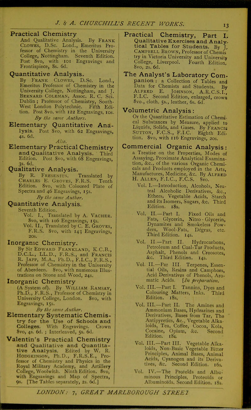 Practical Chemistry And Qualitative Analysis. By Frank Clowes, D.Sc. Lond., Emeritus Pro- fessor of Chemistry in the University College, Nottingham. Seventh Edition. Post 8vo, with loi Engravings and Frontispiece, 8s. 6d. Quantitative Analysis. By Frank Clowes, D.Sc. Lond., Emeritus Professor of Chemistry' in the University College, Nottingham, and J- Bernard Coleman, Assoc. R. C. Sci. Dublin ; Professor of Chemistry, South- West London Polytechnic. Fifth Edi- tion. Post 8vo, with 122 Engravings, los. By the same Authors. Elementary Quantitative Ana- lysis, Post 8vo, with 62 Engravings, 4s. 6d. Also. Elementary Practical Chemistry and Qualitative Analysis. Third Edition. Post 8vo, with 68 Engravings, 3s. 6d. Qualitative Analysis. By R. Fresenius. Translated by Charles E. Groves, F.R.S. Tenth Edition. 8vo, with Coloured Plate of Spectra and 46 Engravings, 15s. By the same Author. Quantitative Analysis. Seventh Edition. VoL L, Translated by A. Vacher. 8vo, with 106 Engravings, 15s. Vol. II,, Translated by C. E. Groves, F.R.S. 8vo, with 143 Engravings, 20s. Inorganic Chemistry. By Sir Edward Frankland, K.C.B., D.C.L., LL.D., F.R.S., and Francis R. JAPP, M.A., Ph.D., F.LC, F.R.S., Professor of Chemistry in the University of Aberdeen. 8vo, with numerous Illus- trations on Stone and Wood, 24s. Inorganic Chemistry (A System oO- By William Ramsay, Ph.D., F.R.S., Professor of Chemistry in University College, London. 8vo, with Engravings, 15s. By the same Author. Elementary Systematic Chemis- try for the Use of Schools and Colleges, With Engravings. Crown 8vo, 4s. 6d. ; Interleaved, 5s. 6d. Valentin's Practical Chemistry and Qualitative and Quantita- tive Analysis. Edited by W, R. Hodgkin.son, Ph.D., F.R.S.E,, Pro- fessor of Chemistry and Physics in the Royal Military Academy, and Artillery College, Woolwicli. Ninth Edition. 8vo, with Engravings and Map of Spectra, 9s. [The Tables separately, 2s. 6d.] 13 Practical Chemistry, Part I, Qualitative Exercises and Analy, tical Tables for Students. By J, Campbell Brown, Professor of Chemis try in Victoria University and University College, Liverpool. Fourth Edition, 8vo, 2s. 6d. The Analyst's Laboratory Com- panion : a Collection of Tables and Data for Chemists and Students. By Alfred E. Johnson, A.R.C.S.I., F.LC. Second Edition, enlarged, crowa 8vo., cloth, 5s., leather, 6s. 6d. Volumetric Analysis: Or the Quantitative Estimation of Chemi- cal Substances by Measure, applied to Liquids, Solids, and Gases. By Francis Sutton, F.C.S., F.LC. Eighth Edir tion, 8vo, with 116 Engravings, 20s. Commercial Organic Analysis: a Treatise on the Properties, Modes of Assaying, Proximate Analytical Examina- tion, &c., of the various Organic Chemi- cals and Products employed in the Arts, Manufactures, Medicine, &c. By Alfred H. Allen, F.I.C, F.C.S. Svo. Vol. I.—Introduction, Alcohols, Neu- tral Alcoholic Derivatives, &c.. Ethers, Vegetable Acids, Starch and its Isomers, Sugars, &c. Third Edition. i8s. Vol. II.—Part 1. Fixed Oils and Fats, Glycerin, Nitro - Glycerin, Dynamites and Smokeless Pow' ders, Wool-Fats, Degras, etc. Third Edition. 14s. Vol. II.—Part II. Plydrocarbons, Petroleum and CoaUTar Products, Asphalt, Phenols and Creosotes, &c. Third Edition. 14s. Vol. II.—Pa- III. Terpenes, Essen- tial Oils, Resins and Camphors, Acid Derivatives of Phenols, Aro- matic Acids. [/;> preparation. Vol. III.—Part I. Tannins, Dyes and Colouring Matters, Inks. Third Edition. i8s, Vol. III.—Part II. The Amines and Ammonium Bases, Hydrazines and Derivatives, Bases from Tar, The Antipyretics, «fec., Vegetable Alka- loids, Tea, Coffee, Cocoa, Kola, Cocaine, Opiutn, &o. Second Edition. i8s. Vol. III.—Part III. Vegetable Alka- loids, Non-Basic Vegetable Bitter Principles, Animal Bases, Animal Acids, Cyanogen and its Deriva- tives, &c. Second Edition. i6s. Vol. IV.—The Proteids and Albu- minous Principles, Proteoi'ds or Albuminoids, Second Edition. i8s.