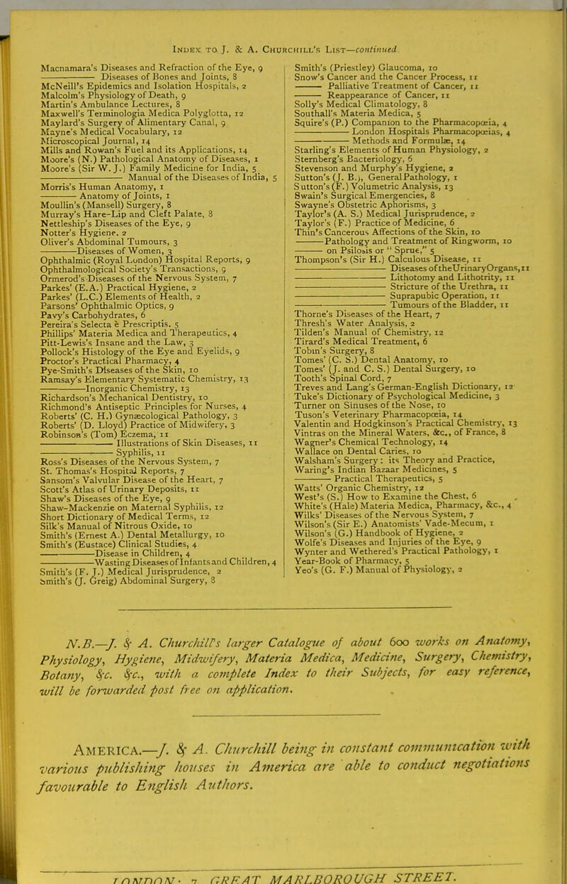 Index to J. & A. Churchill's Lirt—continued. Macnamara's Diseases and Refraction of the Eye, 9 Diseases of Bones and Joints, 8 McNeill's Epidemics and Isolation Hospitals, 2 Malcolm's Physiology of Death, 9 Martin's Ambulance Lectures, 8 Maxwell's Terminologia Medica Polyglotta, 12 Maylard's Surgery of Alimentary Canal, 9 Mayne's Medical Vocabulary, 12 Microscopical Journal, 14 Mills and Rowan's Fuel and its Applications, 14 Moore's (N.) Pathological Anatomy of Diseases, i Moore's (Sir W. J.) Family Medicine for India, 5 Manual of the Diseases of India, 5 Morris's Human Anatomy, i Anatomy of Joints, i Moullin's (Mansell) Surgery, 8 Murray's Hare-Lip and Cleft Palate, 8 Nettleship's Diseases of the Eye, 9 Notter's Hygiene, 2 Oliver's Abdominal Tumours, 3 Diseases of Women, 3 Ophthalmic (Royal London) Hospital Reports, 9 Ophthalmological Society's Transactions, 9 Ormerod's Diseases of the Nervous System, 7 Parkes' (E.A.) Practical Hygiene, 2 Parkes (L.C.) Elements of Health, 2 Parsons' Ophthalmic Optics, 9 Pavy's Carbohydrates, 6 Pereira's Selecta e Prescriptis. 5 Phillips' Materia Medica and Therapeutics, 4 Pitt-Lewis's Insane and the Law, 3 Pollock's Histology of the Eye and Eyelids, 9 Proctor's Practical Pharmacy, 4 Pye-Smith's Diseases of the Skin, 10 Ramsay's Elementary Systematic Chemistry, 13 Inorganic Chemistry, 13 Richardson's Mechanical Dentistry, lo Richmond's Antiseptic Principles for Nurses, 4 Roberts' (C. H.) Gynaecological Pathology, 3 Roberts' (D. Lloyd) Practice of Midwifery, 3 Robinson's (Tom) Eczema, 11 Illustrations of Skin Diseases, 11 Syphilis, 11 Ross's Diseases of the Nervous System, 7 St. Thomas's Hospital Reports, 7 Sansom's Valvular Disease of the Heart, 7 Scott's Atlas of Urinary Deposits, n Shaw's Diseases of the Eye, 9 Shaw-Mackenzie on Maternal Syphilis, 12 Short Dictionary of Medical Terms, 12 Silk's Manual of Nitrous Oxide, 10 Smith's (Ernest A.) Dental Metallurgy, 10 Smith's (Eustace) Clinical Studies, 4 Disease in Children, 4 WastingDiseasesoflnfantsand Children, 4 Smith's (F.J.) Medical Jurisprudence, 2 Smith's (J. Greig) Abdominal Surgery, 8 Smith's (Priestley) Glaucoma, 10 Snow's Cancer and the Cancer Process, 11 Palliative Treatment of Cancer, 11 Reappearance of Cancer, 11 Solly's Medical Climatology, 8 Southall's Materia Medica, 5 Squire's (P.) Companion to the Pharmacopceia, 4 London Hospitals Pharmacopoeias, 4 Methods and Formulae, 14 Starling's Elements of Human Physiology, 2 Sternberg's Bacteriology, 6 Stevenson and Murphy's Hygiene, 2 Sutton's (J. B.>, General Pathology, i Sutton's(F.) Volumetric Analysis, 13 Swain's Surgical Emergencies, 8 Swayne's Obstetric Aphorisms, 3 Taylor's (A. S.) Medical Jurisprudence, 2 Taylor's (F.) Practice of Medicine, 6 Thin's Cancerous Affections of the Skin, 10 Pathology and Treatment of Ringworm, 10 on Psilosis or  Sprue, 5 Thompson's (Sir H.) Calculous Disease, 11 Diseases of theUrinaryOrganSjii Lithotomy and Lithotrity, 11 Stricture of the Urethra, 11 Suprapubic Operation, 11 Tumours of the Bladder, 11 Thome's Diseases of the Heart, 7 Thresh's Water Analysis, 2 Tilden's Manual of Chemistry, 12 Tirard's Medical Treatment, 6 Tobin's Surgery, 8 Tomes' (C. S.) Dental Anatomy, 10 Tomes' (J. and C. S.) Dental Surgery, 10 Tooth's Spinal Cord, 7 Treves and Lang's German-English Dictionarj-, 12 'Tuke's Dictionary of Psychological Medicine, 3 Turner on Sinuses of the Nose, 10 Tuson's Veterinary Pharmacopceia, 14 Valentin and Hodgkinson's Practical Chemistry, 13 Vintras on the Mineral Waters, &c., of France, 8 Wagner's Chemical Technology, 14 Wallace on Dental Caries, 10 Walsham's Surgery: its Theory and Practice, Waring's Indian Bazaar Medicines, 5 Practical Therapeutics, 5 Watts' Organic Chemistry, 12 West's (S.) How to Examine the Chest, 6 White's (Hale) Materia Medica, Pharmacy, &c., 4 Wilks' Diseases of the Nervous System, 7 Wilson's (Sir E.) Anatomists' Vade-Mecum, i Wilson's (G.) Handbook of Hygiene, 2 Wolfe's Diseases and Injuries of the Eye, 9 Wynter and Wethered's Practical Pathology, i Year-Book of Pharmacy, 5 Yeo's (G. F.) Manual of Physiology, 2 N.B.—J. ^ A. ChurchilPs larger Catalogue of about 600 works on Anatomy, Physiology, Hygiene, Midwifery, Materia Medica, Medicine, Surgery, Chemistry, Botany, Sfc. Sfc, with a co7nplete Index to their Subjects, for easy reference, will be forwarded post free on application. America.—/. A. Churchill being in constant cominumcation with various publishing lionses in America are able to conduct negotiations favourable to English Authors.