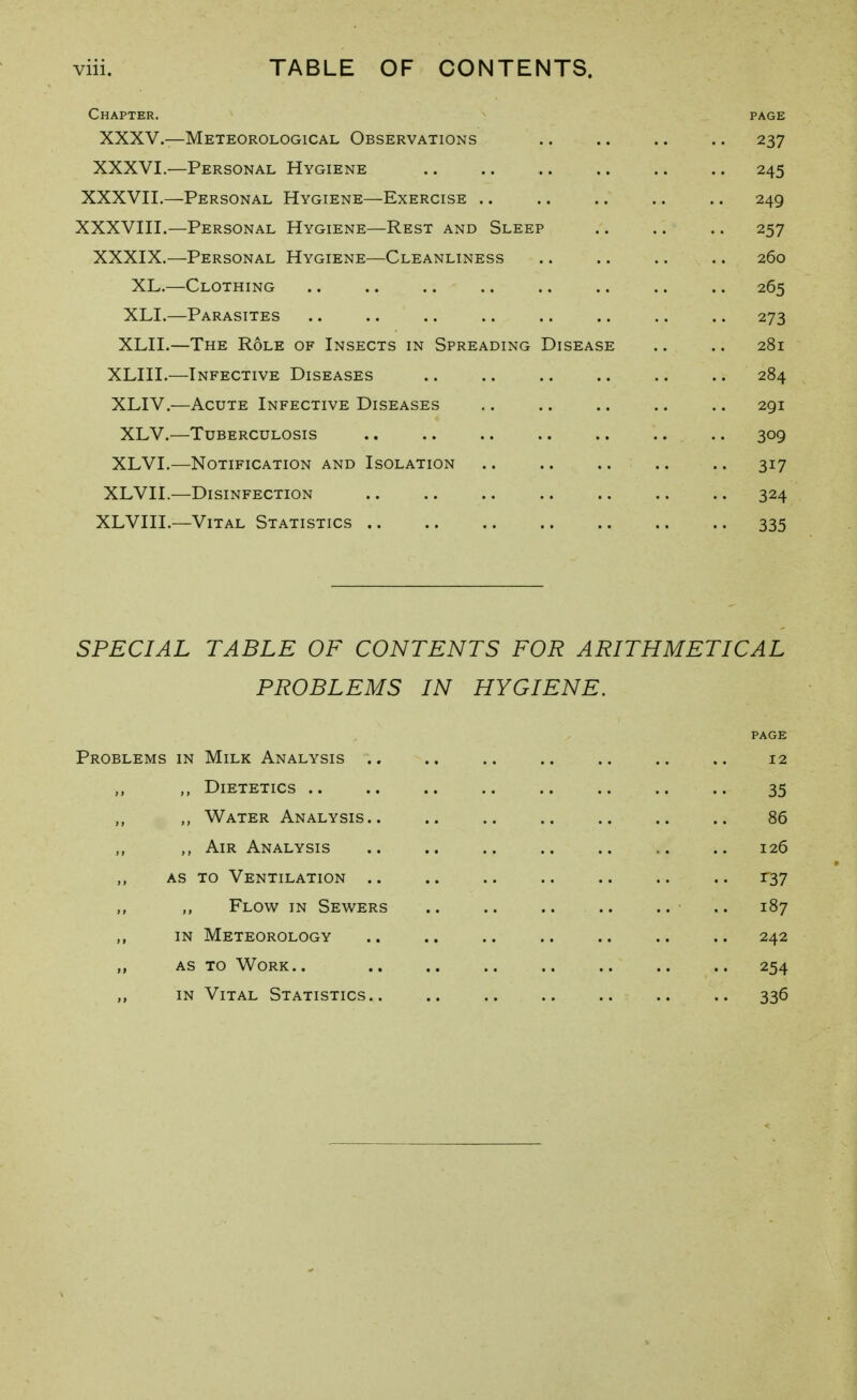 viii. TABLE OF CONTENTS. Chapter. page XXXV.—Meteorological Observations .. .. .. .. 237 XXXVI.—Personal Hygiene .. .. .. .. .. .. 245 XXXVII. —Personal Hygiene—Exercise .. .. .. .. .. 249 XXXVIII. —Personal Hygiene—Rest and Sleep .. .. .. 257 XXXIX.—Personal Hygiene—Cleanliness .. .. .. .. 260 XL.—Clothing 265 XLI.—Parasites .. .. .. .. .. .. .. .. 273 XLII.—The Role of Insects in Spreading Disease .. .. 281 XLIII.—Infective Diseases .. .. .. .. .. .. 284 XLIV.—Acute Infective Diseases .. .. .. .. .. 291 XLV.—Tuberculosis .. .. .. .. .. .. .. 309 XLVI.—Notification and Isolation .. .. .. .. .. 317 XLVII.—Disinfection 324 XLVIII.—Vital Statistics 335 SPECIAL TABLE OF CONTENTS FOR ARITHMETICAL PROBLEMS IN HYGIENE. Problems in Milk Analysis .. .. .. .. .. .. .. 12 ,, Dietetics .. .. .. .. .. .. .. .. 35 ,, Water Analysis.. .. .. .. .. .. .. 86 ,, ,, Air Analysis .. .. .. .. .. .. .. 126 AS TO Ventilation r37 Flow in Sewers .. 187 ,, in Meteorology .. .. .. .. .. .. .. 242 „ as to Work.. .. .. .. .. .. .. .. 254 in Vital Statistics 336