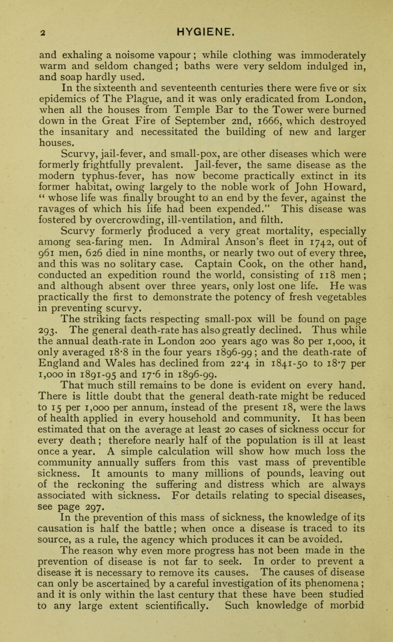 and exhaling a noisome vapour; while clothing was immoderately warm and seldom changed; baths were very seldom indulged in, and soap hardly used. In the sixteenth and seventeenth centuries there were five or six epidemics of The Plague, and it was only eradicated from London, when all the houses from Temple Bar to the Tower were burned down in the Great Fire of September 2nd, 1666, which destroyed the insanitary and necessitated the building of new and larger houses. Scurvy, jail-fever, and small-pox, are other diseases which were formerly frightfully prevalent. Jail-fever, the same disease as the modern typhus-fever, has now become practically extinct in its former habitat, owing largely to the noble work of John Howard,  whose life was finally brought to an end by the fever, against the ravages of which his life had been expended. This disease was fostered by overcrowding, ill-ventilation, and filth. Scurvy formerly produced a very great mortality, especially among sea-faring men. In Admiral Anson's fleet in 1742, out of 961 men, 626 died in nine months, or nearly two out of every three, and this was no solitary case. Captain Cook, on the other hand, conducted an expedition round the world, consisting of 118 men; and although absent over three years, only lost one life. He was practically the first to demonstrate the potency of fresh vegetables in preventing scurvy. The striking facts respecting small-pox will be found on page 293. The general death-rate has also greatly declined. Thus while the annual death-rate in London 200 years ago was 80 per 1,000, it only averaged i8'8 in the four years 1896-99; and the death-rate of England and Wales has declined from 22*4 in 1841-50 to 187 per 1,000 in 1891-95 and 17*6 in 1896-99. That much still remains to be done is evident on every hand. There is little doubt that the general death-rate might be reduced to 15 per 1,000 per annum, instead of the present 18, were the laws of health applied in every household and community. It has been estimated that on the average at least 20 cases of sickness occur for every death; therefore nearly half of the population is ill at least once a year. A simple calculation will show how much loss the community annually suffers from this vast mass of preventible sickness. It amounts to many millions of pounds, leaving out of the reckoning the suffering and distress which are always associated with sickness. For details relating to special diseases, see page 297. In the prevention of this mass of sickness, the knowledge of its causation is half the battle; when once a disease is traced to its source, as a rule, the agency which produces it can be avoided. The reason why even more progress has not been made in the prevention of disease is not far to seek. In order to prevent a disease irt is necessary to remove its causes. The causes of disease can only be ascertained by a careful investigation of its phenomena ; and it is only within the last century that these have been studied to any large extent scientifically. Such knowledge of morbid