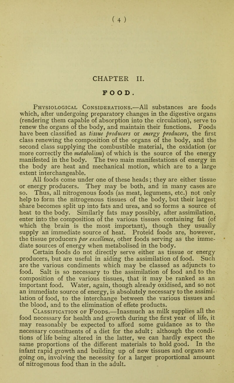 CHAPTER II. FOOD. Physiological Considerations.—All substances are foods which, after undergoing preparatory changes in the digestive organs (rendering them capable of absorption into the circulation), serve to renew the organs of the body, and maintain their functions. Foods have been classified as tissue producers or energy producers^ the first class renewing the composition of the organs of the body, and the second class supplying the combustible material, the oxidation (or more correctly the metabolism) of which is the source of the energy manifested in the body. The two main manifestations of energy in the body are heat and mechanical motion, which are to a large extent interchangeable. All foods come under one of these heads; they are either tissue or energy producers. They may be both, and in many cases are so. Thus, all nitrogenous foods (as meat, legumens, etc.) not only help to form the nitrogenous tissues of the body, but their largest share becomes split up into fats and urea, and so forms a source of heat to the body. Similarly fats may possibly, after assimilation, enter into the composition of the various tissues containing fat (of which the brain is the most important), though they usually supply an immediate source of heat. Proteid foods are, however, the tissue producers par excellence, other foods serving as the imme- diate sources of energy when metabolised in the body. Certain foods do not directly serve either as tissue or energy producers, but are useful in aiding the assimilation of food. Such are the various condiments which may be classed as adjuncts to food. Salt is so necessary to the assimilation of food and to the composition of the various tissues, that it may be ranked as an important food. Water, again, though already oxidised, and so not an immediate source of energy, is absolutely necessary to the assimi- lation of food, to the interchange between the various tissues and the blood, and to the elimination of effete products. Classification of Foods.—Inasmuch as milk supplies all the food necessary for health and growth during the first year of life, it may reasonably be expected to afford some guidance as to the necessary constituents of a diet for the adult; although the condi- tions of life being altered in the latter, we can hardly expect the same proportions of the different materials to hold good. In the infant rapid growth and building up of new tissues and organs are going on, involving the necessity for a larger proportional amount of nitrogenous food than in the adult.