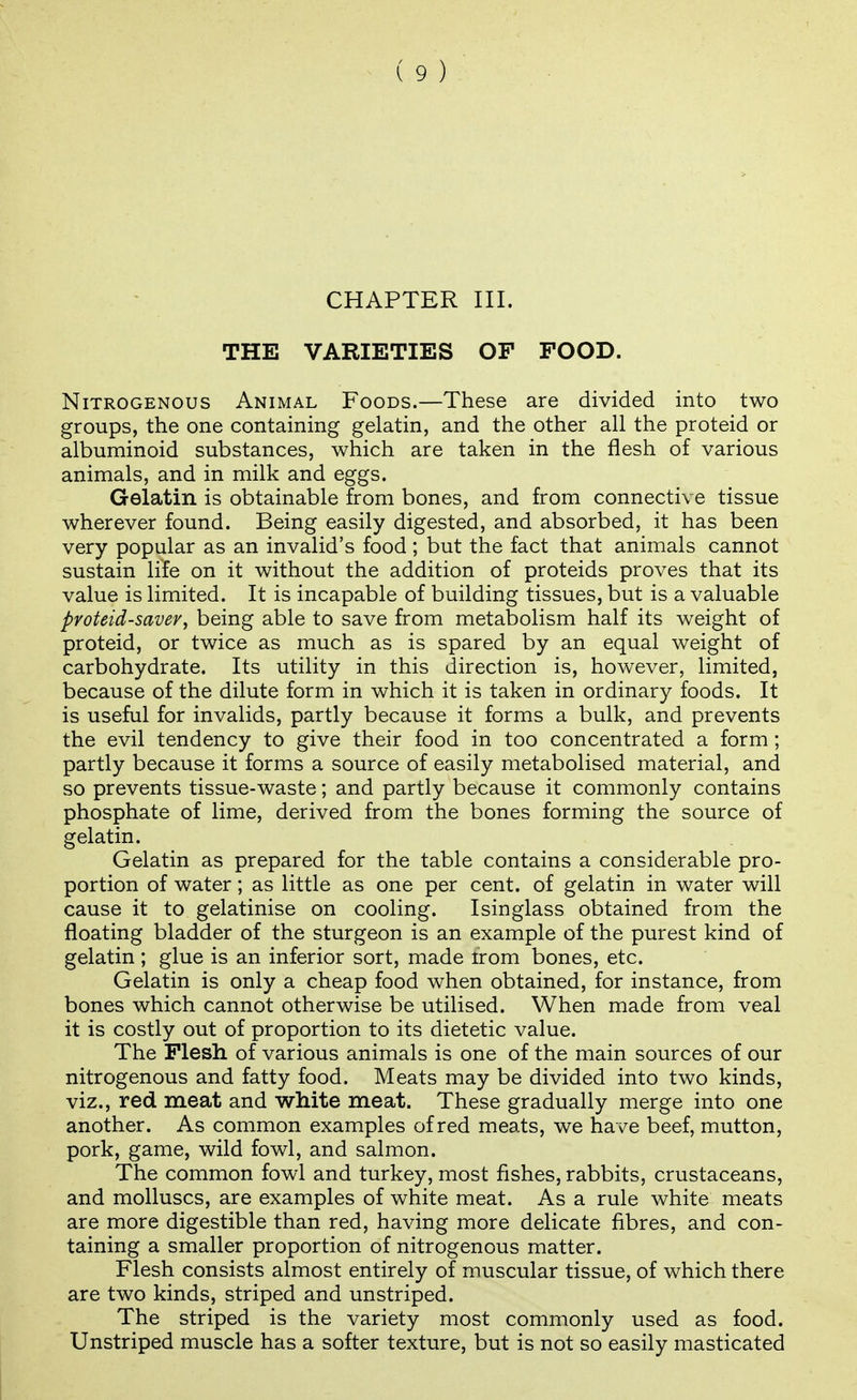 CHAPTER III. THE VARIETIES OF FOOD. Nitrogenous Animal Foods.—These are divided into two groups, the one containing gelatin, and the other all the proteid or albuminoid substances, which are taken in the flesh of various animals, and in milk and eggs. Gelatin is obtainable from bones, and from connective tissue wherever found. Being easily digested, and absorbed, it has been very popular as an invalid's food; but the fact that animals cannot sustain life on it without the addition of proteids proves that its value is limited. It is incapable of building tissues, but is a valuable proteid-saveVj being able to save from metabolism half its weight of proteid, or twice as much as is spared by an equal weight of carbohydrate. Its utility in this direction is, however, limited, because of the dilute form in which it is taken in ordinary foods. It is useful for invalids, partly because it forms a bulk, and prevents the evil tendency to give their food in too concentrated a form ; partly because it forms a source of easily metabolised material, and so prevents tissue-waste; and partly because it commonly contains phosphate of lime, derived from the bones forming the source of gelatin. Gelatin as prepared for the table contains a considerable pro- portion of water; as little as one per cent, of gelatin in water will cause it to gelatinise on cooling. Isinglass obtained from the floating bladder of the sturgeon is an example of the purest kind of gelatin ; glue is an inferior sort, made irom bones, etc. Gelatin is only a cheap food when obtained, for instance, from bones which cannot otherwise be utilised. When made from veal it is costly out of proportion to its dietetic value. The Flesh of various animals is one of the main sources of our nitrogenous and fatty food. Meats may be divided into two kinds, viz., red meat and white meat. These gradually merge into one another. As common examples of red meats, we have beef, mutton, pork, game, wild fowl, and salmon. The common fowl and turkey, most fishes, rabbits, crustaceans, and molluscs, are examples of white meat. As a rule white meats are more digestible than red, having more delicate fibres, and con- taining a smaller proportion of nitrogenous matter. Flesh consists almost entirely of muscular tissue, of which there are two kinds, striped and unstriped. The striped is the variety most commonly used as food. Unstriped muscle has a softer texture, but is not so easily masticated