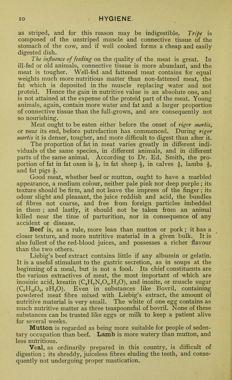 as striped, and for this reason may be indigestible. Tripe is composed of the unstriped muscle and connective tissue of the stomach of the cow, and if well cooked forms a cheap and easily digested dish. The influence of feeding on the quality of the meat is great. In ill-fed or old animals, connective tissue is more abundant, and the meat is tougher. Well-fed and fattened meat contains for equal weights much more nutritious matter than non-fattened meat, the fat which is deposited in the muscle replacing water and not proteid. Hence the gain in nutritive value is an absolute one, and is not attained at the expense of the proteid part of the meat. Young animals, again, contain more water and fat and a larger proportion of connective tissue than the full-grown, and are consequently not so nourishing. Meat ought to be eaten either before the onset of vigor mortis^ or near its end, before putrefaction has commenced. During vigor mortis it is denser, tougher, and more difficult to digest than after it. The proportion of fat in meat varies greatly in different indi- viduals of the same species, in different animals, and in different parts of the same anima]. According to Dr. Ed. Smith, the pro- portion of fat in fat oxen is |-, in fat sheep I, in calves lambs and fat pigs \. Good meat, whether beef or mutton, ought to have a marbled appearance, a medium colour, neither pale pink nor deep purple ; its texture should be firm, and not leave the impress of the finger; its odour slight and pleasant, the juice reddish and acid, the bundles of fibres not coarse, and free from foreign particles imbedded in them ; and lastly, it should not be taken from an animal killed near the time of parturition, nor in consequence of any accident or disease. Beef is, as a rule, more lean than mutton or pork ; it has a closer texture, and more nutritive material in a given bulk. It is also fullest of the red-blood juices, and possesses a richer flavour than the two others. Liebig's beef extract contains little if any albumin or gelatin. It is a useful stimulant to the gastric secretion, as in soups at the beginning of a meal, but is not a food. Its chief constituents are the various extractives of meat, the most important of which are inosinic acid, kreatin (C4H9N30.2,H20), and inosite, or muscle sugar (CgHiaOe, 2H2O). Even in substances like Bovril, containing powdered meat fibre mixed with Liebig's extract, the amount of nutritive material is very small. The white of one egg contains as much nutritive matter as three teaspoonsful of bovril. None of these substances can be trusted like eggs or milk to keep a patient alive for several weeks. Mutton is regarded as being more suitable for people of seden- tary occupation than beef. Lamb is more watery than mutton, and less nutritious. Veal, as ordinarily prepared in this country, is difficult of digestion ; its shreddy, juiceless fibres eluding the teeth, and conse- quently not undergoing proper mastication.