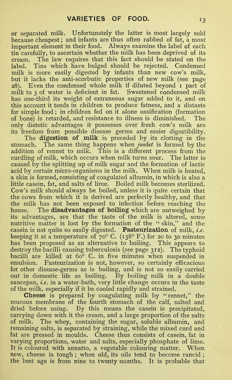 or separated milk. Unfortunately the latter is most largely sold because cheapest; and infants are thus often robbed of fat, a most important element in their food. Always examine the label of each tin carefully, to ascertain whether the milk has been deprived of its cream. The law requires that this fact should be stated on the label. Tins which have bulged should be rejected. Condensed milk is more easily digested by infants than new cow's milk,, but it lacks the anti-scorbutic properties of new^ milk (see page 28). Even the condensed whole milk if diluted beyond i part of milk to 3 of water is deficient in fat. Sweetened condensed milk has one-third its weight of extraneous sugar added to it, and on this account it tends in children to produce fatness, and a distaste for simple food ; in children fed on it alone ossification (formation of bone) is retarded, and resistance to illness is diminished. The only dietetic advantages it possesses over fresh cow's milk are its freedom from possible disease germs and easier digesLibility. The digestion of milk is preceded by its clotting in the stomach. The same thing happens when junket is formed by the addition of rennet to milk. This is a different process from the curdling of milk, which occurs when milk turns sour. The latter is caused by the splitting up of milk sugar and the formation of lactic acid by certain micro-organisms in the milk. When milk is heated, a skin is formed, consisting of coagulated albumin, in which is also a little casein, fat, and salts of lime. Boiled milk becomes sterilized. Cow's milk should always be boiled, unless it is quite certain that the cows from which it is derived are perfectly healthy, and that the milk has not been exposed to infection before reaching the house. The disadvantages of boiling which are outweighed by its advantages, are that the taste of the milk is altered, some nutritive matter is lost by the formation of the  skin, and the casein is not quite so easily digested. Pasteurization of milk, i.e. keeping it at a temperature of 70° C. (158° F.) for 20 to 30 minutes has been proposed as an alternative to boiling. This appears to destroy the bacilli causing tuberculosis (see page 312). The typhoid bacilli are killed at 60° C. in five minutes when suspended in emulsion. Pasteurization is not, however, so certainly efficacious for other disease-germs as is boiling, and is not so easily carried out in domestic life as boiling. By boiling milk in a double saucepan, i.e. in a water-bath, very little change occurs in the taste of the milk, especially if it be cooled rapidly and strained. Cheese is prepared by coagulating milk by rennet, the mucous membrane of the fourth stomach of the calf, salted and dried before using. By this means the casein is precipitated, carrying down with it the cream, and a large proportion of the salts of milk. The whey, containing the sugar, soluble albumin, and remaining salts, is separated by straining, while the mixed curd and fat are pressed in moulds. Cheese thus consists of casein, fat in varying proportions, water and salts, especially phosphate of lime. It is coloured with annatto, a vegetable colouring matter. When new, cheese is tough ; when old, its oils tend to become rancid ; the best age is from nine to twenty months. It is probable that
