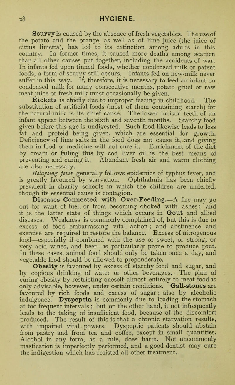 Scurvy is caused by the absence of fresh vegetables. The use of the potato and the orange, as well as of lime juice (the juice of citrus limetta), has led to its extinction among adults in this country. In former times, it caused more deaths among seamen than all other causes put together, including the accidents of war. In infants fed upon tinned foods, whether condensed milk or patent foods, a form of scurvy still occurs. Infants fed on new-milk never suffer in this way. If, therefore, it is necessary to feed an infant on condensed milk for many consecutive months, potato gruel or raw meat juice or fresh milk must occasionally be given. Rickets is chiefly due to improper feeding in childhood. The substitution of artificial foods (most of them containing starch) for the natural milk is its chief cause. The lower incisor teeth of an infant appear between the sixth and seventh months. Starchy food given before this age is undigested. Such food likewise leads to less fat and proteid being given, which are essential for growth. Deficiency of lime salts in the food does not cause it, and giving them in food or medicine will not cure it. Enrichment of the diet by cream or failing this by cod liver oil is the best means of preventing and curing it. Abundant fresh air and warm clothing are also necessary. Relapsing fevev generally follows epidemics of typhus fever, and is greatly favoured by starvation. Ophthalmia has been chiefly prevalent in charity schools in which the children are underfed, though its essential cause is contagion. Diseases Connected with Over-Feeding.—A fire may go out for want of fuel, or from becoming choked with ashes; and it is the latter state of things which occurs in Gout and allied diseases. Weakness is commonly complained of, but this is due to excess of food embarrassing vital action ; and abstinence and exercise are required to restore the balance. Excess of nitrogenous food—especially if combined with the use of sweet, or strong, or very acid wines, and beer—is particularly prone to produce gout. In these cases, animal food should only be taken once a day, and vegetable food should be allowed to preponderate. Obesity is favoured by excess of starchy food and sugar, and by copious drinking of water or other beverages. The plan of curing obesity by restricting oneself almost entirely to m.eat food is only advisable, however, under certain conditions. Gall-stones are favoured by rich foods and excess of sugar ; also by alcoholic indulgence. Dyspepsia is commonly due to loading the stomach at too frequent intervals ; but on the other hand, it not infrequently leads to the taking of insufficient food, because of the discomfort produced. The result of this is that a chronic starvation results, with impaired vital powers. Dyspeptic patients should abstain from pastry and from tea and coffee, except in small quantities. Alcohol in any form, as a rule, does harm. Not uncommonly mastication is imperfectly performed, and a good dentist may cure the indigestion which has resisted all other treatment.