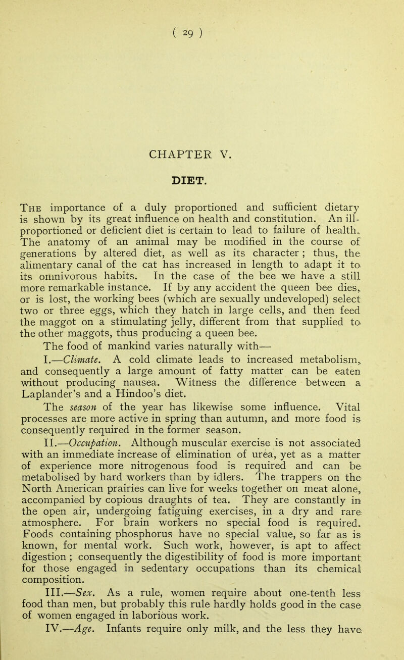 CHAPTER V. DIET. The importance of a duly proportioned and sufficient dietary is shown by its great influence on health and constitution. An ill- proportioned or deficient diet is certain to lead to failure of health.. The anatomy of an animal may be modified in the course of generations by altered diet, as well as its character ; thus, the alimentary canal of the cat has increased in length to adapt it to its omnivorous habits. In the case of the bee we have a still more remarkable instance. If by any accident the queen bee dies,, or is lost, the working bees (which are sexually undeveloped) select two or three eggs, which they hatch in large cells, and then feed the maggot on a stim.ulating jelly, different from that supplied to the other maggots, thus producing a queen bee. The food of mankind varies naturally with— I. —Climate. A cold climate leads to increased metabolism,, and consequently a large amount of fatty matter can be eaten without producing nausea. Witness the difference between a Laplander's and a Hindoo's diet. The season of the year has likewise some influence. Vital processes are more active in spring than autumn, and more food is consequently required in the former season. II. —Occupation. Although muscular exercise is not associated with an immediate increase of elimination of urea, yet as a matter of experience more nitrogenous food is required and can be metabolised by hard workers than by idlers. The trappers on the North American prairies can live for weeks together on meat alone„ accompanied by copious draughts of tea. They are constantly in the open air, undergoing fatiguing exercises, in a dry and rare atmosphere. For brain workers no special food is required. Foods containing phosphorus have no special value, so far as is known, for mental work. Such work, however, is apt to affect digestion ; consequently the digestibility of food is more important for those engaged in sedentary occupations than its chemical composition. III. —Sex. As a rule, women require about one-tenth less food than men, but probably this rule hardly holds good in the case of women engaged in laborious work. IV. —Age. Infants require only milk, and the less they have