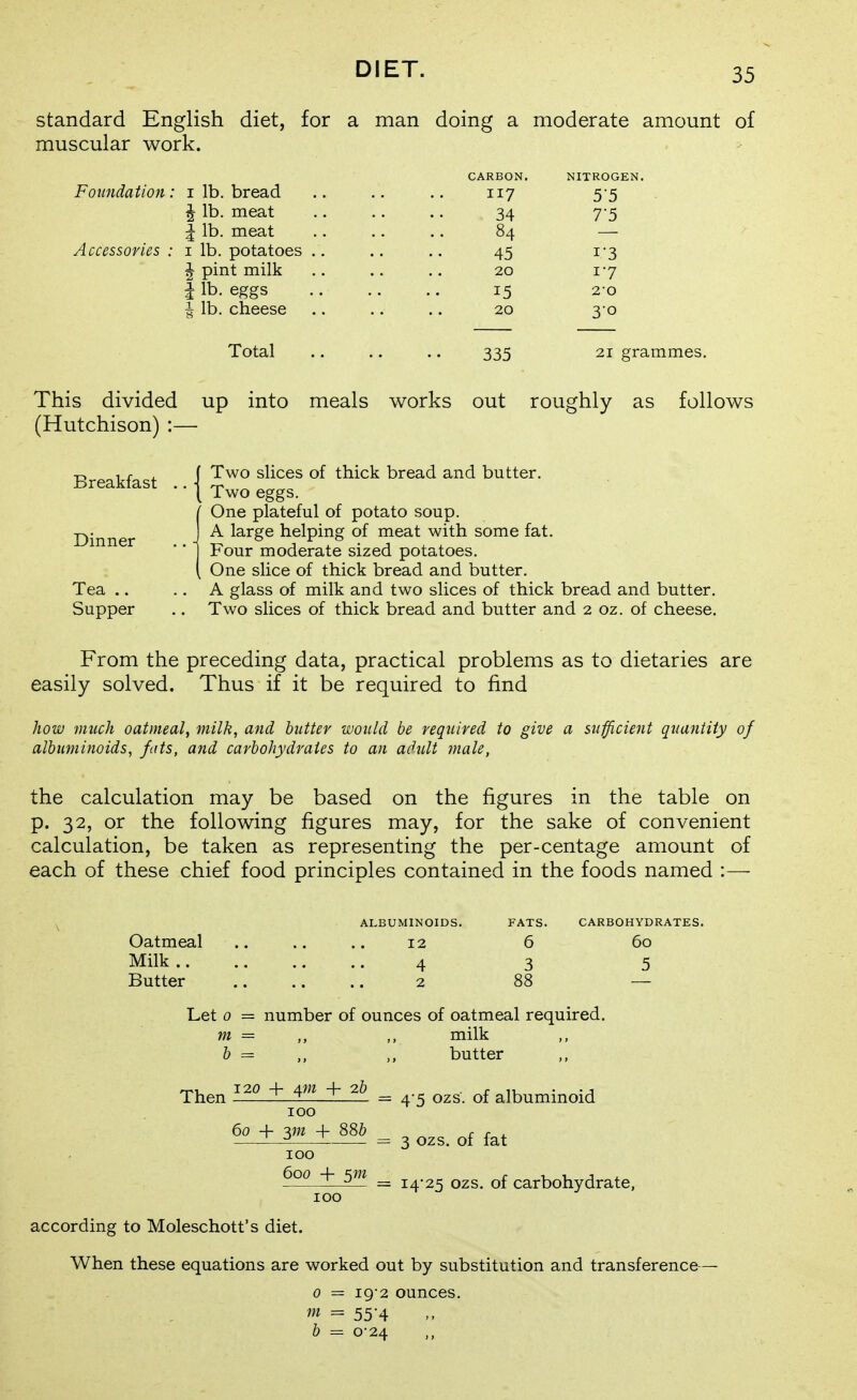 standard English diet, for a man doing a moderate amount of muscular work. CARBON. NITROGEN. Foundation: i lb. bread .. .. .. 117 5-5 I lb. meat 34 7-5 I lb. meat .. .. .. 84 — Accessories : i lb. potatoes .. .. 45 i'3 ^ pint milk .. .. 20 1-7 I lb. eggs 15 2-0 ^ lb. cheese .. .. .. 20 3-0 Total .. .. .. 335 21 grammes. This divided up into meals works out roughly as follows (Hutchison) :— f Two slices of thick bread and butter, • • \ Two eggs. {One plateful of potato soup. A large helping of meat with some fat. Four moderate sized potatoes. One slice of thick bread and butter. .. A glass of milk and two slices of thick bread and butter. .. Two slices of thick bread and butter and 2 oz. of cheese. From the preceding data, practical problems as to dietaries are easily solved. Thus if it be required to find how much oatmeal, milk, and butter would be required to give a sufficient quantity of albuminoids, fats, and carbohydrates to an adult male, the calculation may be based on the figures in the table on p. 32, or the following figures may, for the sake of convenient calculation, be taken as representing the per-centage amount of each of these chief food principles contained in the foods named :— Breakfast Dinner Tea .. Supper Oatmeal Milk .. Butter ALBUMINOIDS. 12 4 2 FATS. 6 3 CARBOHYDRATES. 60 5 Let 0 = number of ounces of oatmeal required. m = b = Then ^m 2b 100 60 + yn + 886 100 600 5m milk butter 4'5 ozs. of albuminoid 3 ozs, of fat 14-25 ozs, of carbohydrate, according to Moleschott's diet. When these equations are worked out by substitution and transference 0 = ig-2 ounces. = 55-4 b = 0-24