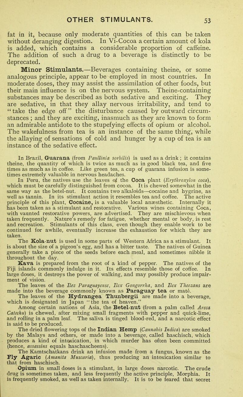 fat in it, because only moderate quantities of this can be taken without deranging digestion. In Vi-Cocoa a certain amount of kola is added, which contains a considerable proportion of caffeine. The addition of such a drug to a beverage is distinctly to be deprecated. Minor Stimulants.—Beverages containing theine, or some analogous principle, appear to be employed in most countries. In moderate doses, they may assist the assimilation of other foods, but their main influence is on the nervous system. Theine-containing substances may be described as both sedative and exciting. They are sedative, in that they allay nervous irritability, and tend to take the edge off the disturbance caused by outward circum- stances ; and they are exciting, inasmuch as they are known to form an admirable antidote to the stupefying effects of opium or alcohol. The wakefulness from tea is an instance of the same thing, while the allaying of sensations of cold and hunger by a cup of tea is an instance of the sedative effect. In Brazil, Guarana (from Paullinia sovhilis) is used as a drink ; it contains theine, the quantity of which is twice as much as in good black tea, and five times as much as in coffee. Like green tea, a cup of guarana infusion is some- times extremely valuable in nervous headaches. In Peru, the natives use the leaves of the Coca plant {Erythroxyloii coca), which must be carefully distinguished from cocoa. It is chewed somewhat in the same way as the betel-nut. It contains two alkaloids—cocaine and hygrine, as well as tannin. In its stimulant action it resembles tea and coffee. The active principle of this plant. Cocaine, is a valuable local anaesthetic. Internally it has been taken as a stimulant and restorative. Various wines containing Coca, with vaunted restorative powers, are advertised. They are mischievous when taken frequently. Nature's remedy for fatigue, whether mental or body, is rest and recreation. Stimulants of this class, even though they enable work to be continued for awhile, eventually increase the exhaustion for which they are taken. The Kola-nut is used in some parts of Western Africa as a stimulant. It is about the size of a pigeon's egg, and has a bitter taste. The natives of Guinea generally take a piece of the seeds before each meal, and sometimes nibble it throughout the day. Kava is prepared from the root of a kind of pepper. The natives of the Fiji islands commonly indulge in it. Its effects resemble those of coffee. In large doses, it destroys the power of walking, and may possibly produce impair- ment of vision. The leaves of the Ilez Para^uayeiise, Ilex Gongorrha, and Ilex Theezans are made into the beverage commonly known as Paraguay tea or mate. The leaves of the Hydrang-ea Thunbergii are made into a beverage, which is designated in Japan the tea of heaven. Among certain nations of Asia, the Betel-nut (from a palm called Areca Catechu) is chewed, after mixing small fragments with pepper and quick-lime, and rolling in a palm leaf. The saliva is tinged blood-red, and a narcotic effect is said to be produced. The dried flowering tops of the Indian Hemp {Cannabis Indica) are smoked by the Malays and others, or made into a beverage, called haschisch, which produces a kind of intoxication, in which murder has often been committed (hence, assassins equals haschascheens). The Kamtschatkans drink an infusion made liom a fungus, known as the Fly Agaric {Amanita Muscaria), thus producing an intoxication similar to that from haschisch. Opium in small doses is a stimulant, in large doses narcotic. The crude drug is sometimes taken, and less frequently the active principle. Morphia. It is frequently smoked, as well as taken internally. It is to be feared that secret