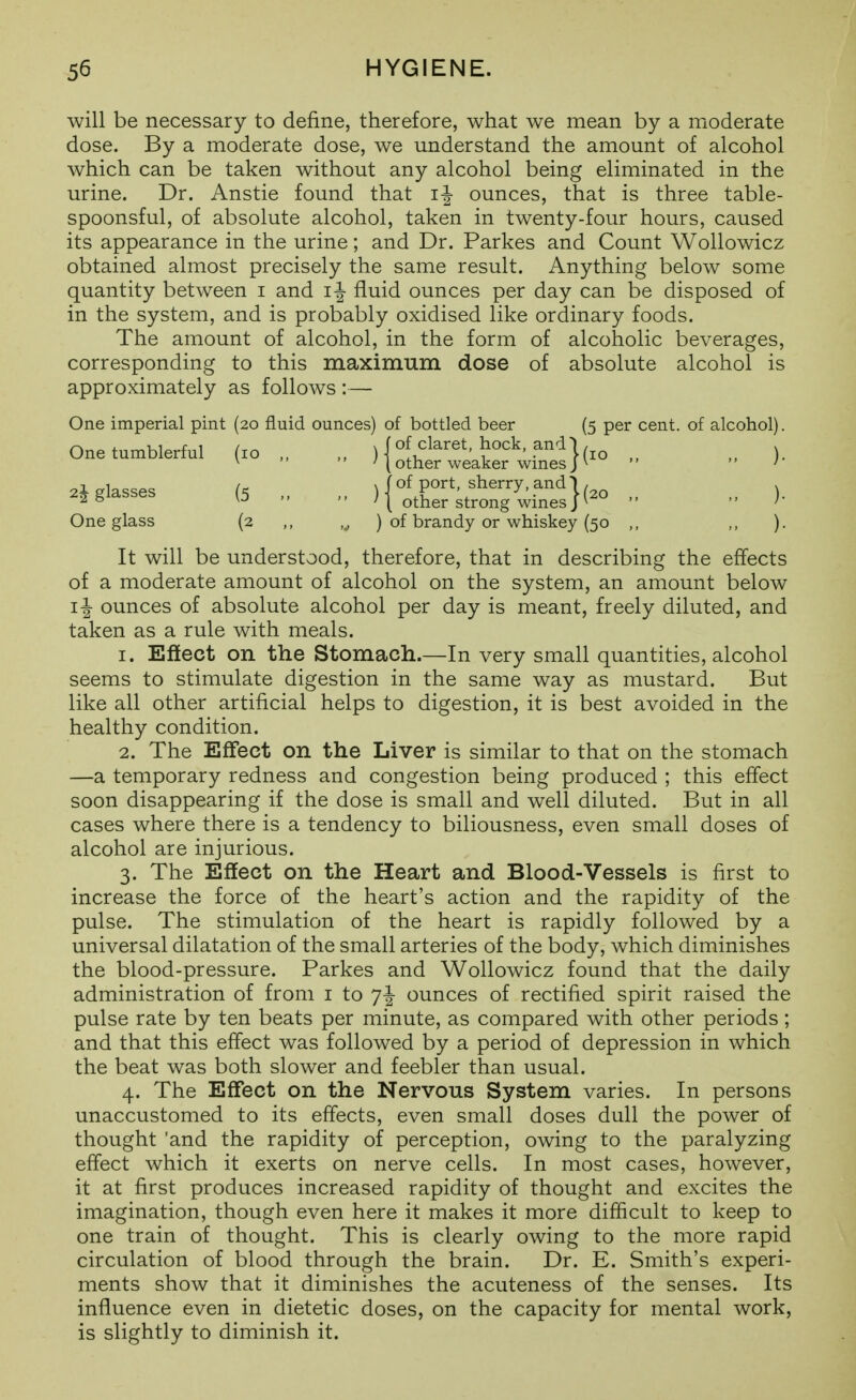 will be necessary to define, therefore, what we mean by a moderate dose. By a moderate dose, we understand the amount of alcohol which can be taken without any alcohol being eliminated in the urine. Dr. Anstie found that ounces, that is three table- spoonsful, of absolute alcohol, taken in twenty-four hours, caused its appearance in the urine; and Dr. Parkes and Count Wollowicz obtained almost precisely the same result. Anything below some quantity between i and i| fluid ounces per day can be disposed of in the system, and is probably oxidised like ordinary foods. The amount of alcohol, in the form of alcoholic beverages, corresponding to this maximum dose of absolute alcohol is approximately as follows :— One imperial pint (20 fluid ounces) of bottled beer (5 per cent, of alcohol). One tumblerful (10 „ „ ) I of claret, hock, and |, ^  other weaker wmes J   ) 48lasses (5 „ ){t&fo:7wrnes}(-  >• One glass (2 ,, ,^ ) of brandy or whiskey (50 ,, ,, ). It will be understood, therefore, that in describing the effects of a moderate amount of alcohol on the system, an amount below ij- ounces of absolute alcohol per day is meant, freely diluted, and taken as a rule with meals. 1. Eftect on the Stomach.—In very small quantities, alcohol seems to stimulate digestion in the same way as mustard. But like all other artificial helps to digestion, it is best avoided in the healthy condition. 2. The Effect on the Liver is similar to that on the stomach —a temporary redness and congestion being produced ; this effect soon disappearing if the dose is small and well diluted. But in all cases where there is a tendency to biliousness, even small doses of alcohol are injurious. 3. The Effect on the Heart and Blood-Vessels is first to increase the force of the heart's action and the rapidity of the pulse. The stimulation of the heart is rapidly followed by a universal dilatation of the small arteries of the body, which diminishes the blood-pressure. Parkes and Wollowicz found that the daily administration of from i to 7^ ounces of rectified spirit raised the pulse rate by ten beats per minute, as compared with other periods; and that this effect was followed by a period of depression in which the beat was both slower and feebler than usual. 4. The Effect on the Nervous System varies. In persons unaccustomed to its effects, even small doses dull the power of thought 'and the rapidity of perception, owing to the paralyzing effect which it exerts on nerve cells. In most cases, however, it at first produces increased rapidity of thought and excites the imagination, though even here it makes it more difficult to keep to one train of thought. This is clearly owing to the more rapid circulation of blood through the brain. Dr. E. Smith's experi- ments show that it diminishes the acuteness of the senses. Its influence even in dietetic doses, on the capacity for mental work, is slightly to diminish it.