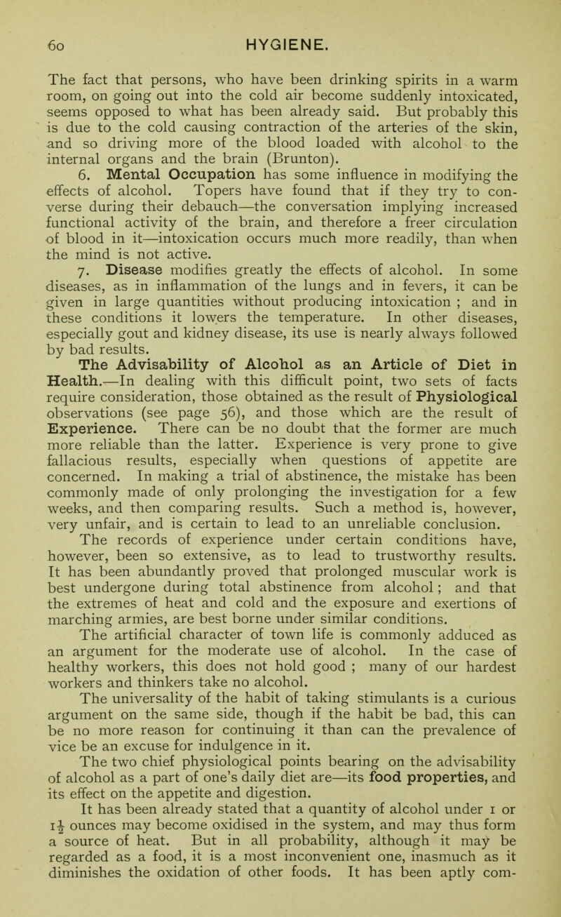 The fact that persons, who have been drinking spirits in a warm room, on going out into the cold air become suddenly intoxicated, seems opposed to what has been already said. But probably this is due to the cold causing contraction of the arteries of the skin, and so driving more of the blood loaded with alcohol to the internal organs and the brain (Brunton). 6. Mental Occupation has some influence in modifying the effects of alcohol. Topers have found that if they try to con- verse during their debauch—the conversation implying increased functional activity of the brain, and therefore a freer circulation of blood in it—intoxication occurs much more readily, than w^hen the mind is not active. 7. Disease modifies greatly the effects of alcohol. In some diseases, as in inflammation of the lungs and in fevers, it can be given in large quantities without producing intoxication ; and in these conditions it lowers the temperature. In other diseases, especially gout and kidney disease, its use is nearly always followed by bad results. The Advisability of Alcohol as an Article of Diet in Health.—In dealing with this difficult point, two sets of facts require consideration, those obtained as the result of Physiological observations (see page 56), and those which are the result of Experience. There can be no doubt that the former are much more reliable than the latter. Experience is very prone to give fallacious results, especially when questions of appetite are concerned. In making a trial of abstinence, the mistake has been commonly made of only prolonging the investigation for a few weeks, and then comparing results. Such a method is, however, very unfair, and is certain to lead to an unreliable conclusion. The records of experience under certain conditions have, however, been so extensive, as to lead to trustworthy results. It has been abundantly proved that prolonged muscular work is best undergone during total abstinence from alcohol; and that the extremes of heat and cold and the exposure and exertions of marching armies, are best borne under similar conditions. The artificial character of town life is commonly adduced as an argument for the moderate use of alcohol. In the case of healthy workers, this does not hold good ; many of our hardest workers and thinkers take no alcohol. The universality of the habit of taking stimulants is a curious argument on the same side, though if the habit be bad, this can be no more reason for continuing it than can the prevalence of vice be an excuse for indulgence in it. The two chief physiological points bearing on the advisability of alcohol as a part of one's daily diet are—its food properties, and its effect on the appetite and digestion. It has been already stated that a quantity of alcohol under i or 11 ounces may become oxidised in the system, and may thus form a source of heat. But in all probability, although it may be regarded as a food, it is a most inconvenient one, inasmuch as it diminishes the oxidation of other foods. It has been aptly com-