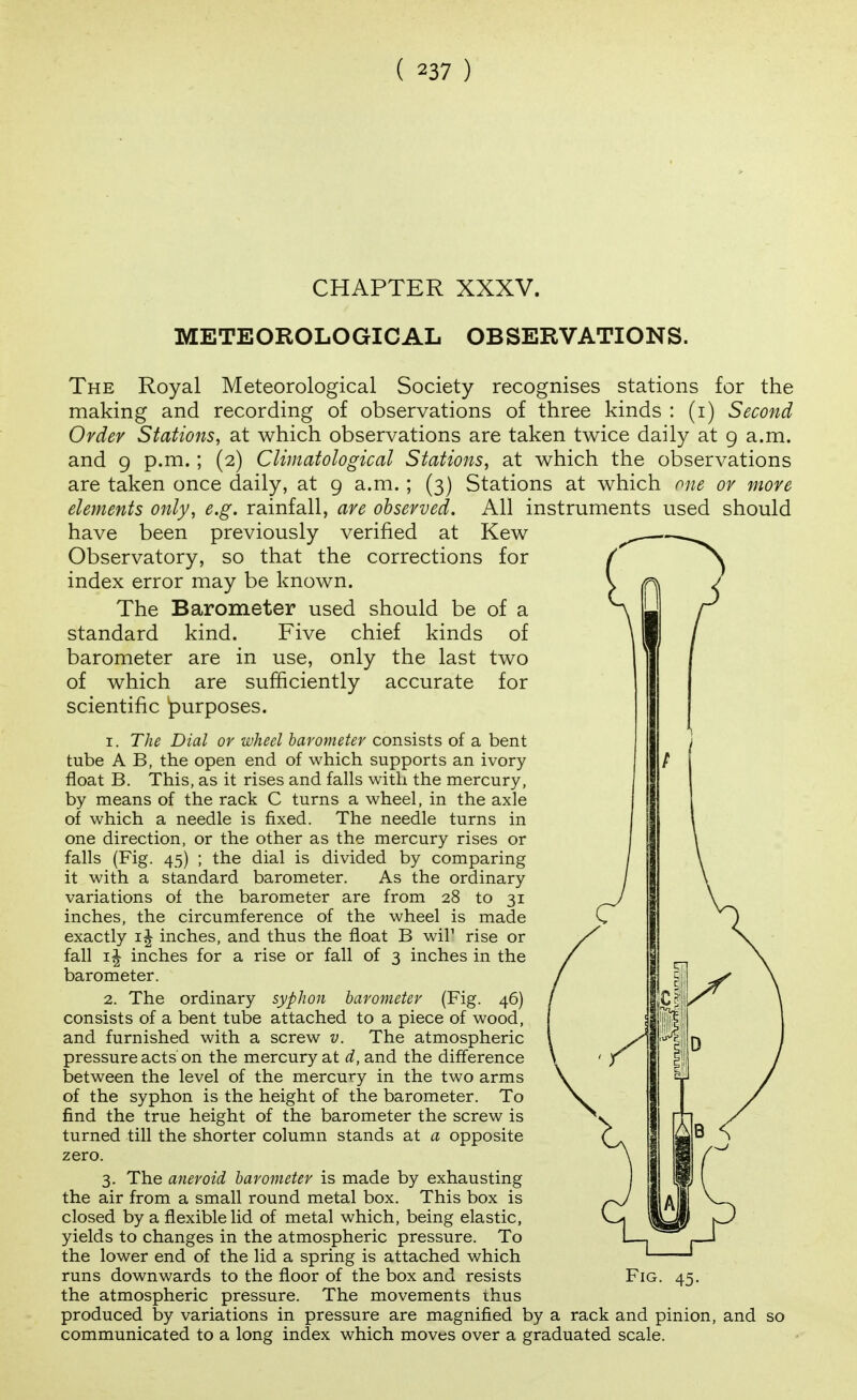 CHAPTER XXXV. METEOROLOGICAL OBSERVATIONS. The Royal Meteorological Society recognises stations for the making and recording of observations of three kinds : (i) Second Order Stations, at which observations are taken twice daily at 9 a.m. and 9 p.m.; (2) Climatological Stations, at which the observations are taken once daily, at 9 a.m. ; (3) Stations at which one or more elements only, e.g. rainfall, are observed. All instruments used should have been previously verified at Kew Observatory, so that the corrections for index error may be known. The Barometer used should be of a standard kind. Five chief kinds of barometer are in use, only the last two of which are sufficiently accurate for scientific ^purposes. 1. The Dial or wheel barometer consists of a bent tube A B, the open end of which supports an ivory float B. This, as it rises and falls with the mercury, by means of the rack C turns a wheel, in the axle of which a needle is fixed. The needle turns in one direction, or the other as the mercury rises or falls (Fig. 45) ; the dial is divided by comparing it with a standard barometer. As the ordinary variations of the barometer are from 28 to 31 inches, the circumference of the wheel is made exactly inches, and thus the float B wiP rise or fall IJ inches for a rise or fall of 3 inches in the barometer. 2. The ordinary syphon barometer (Fig. 46) consists of a bent tube attached to a piece of wood, and furnished with a screw v. The atmospheric pressure acts on the mercury at d, and the difference between the level of the mercury in the two arms of the syphon is the height of the barometer. To find the true height of the barometer the screw is turned till the shorter column stands at a opposite zero. 3. The aneroid barometer is made by exhausting the air from a small round metal box. This box is closed by a flexible lid of metal which, being elastic, yields to changes in the atmospheric pressure. To the lower end of the lid a spring is attached which runs downwards to the floor of the box and resists Fig. 45. the atmospheric pressure. The movements thus produced by variations in pressure are magnified by a rack and pinion, and so communicated to a long index which moves over a graduated scale.