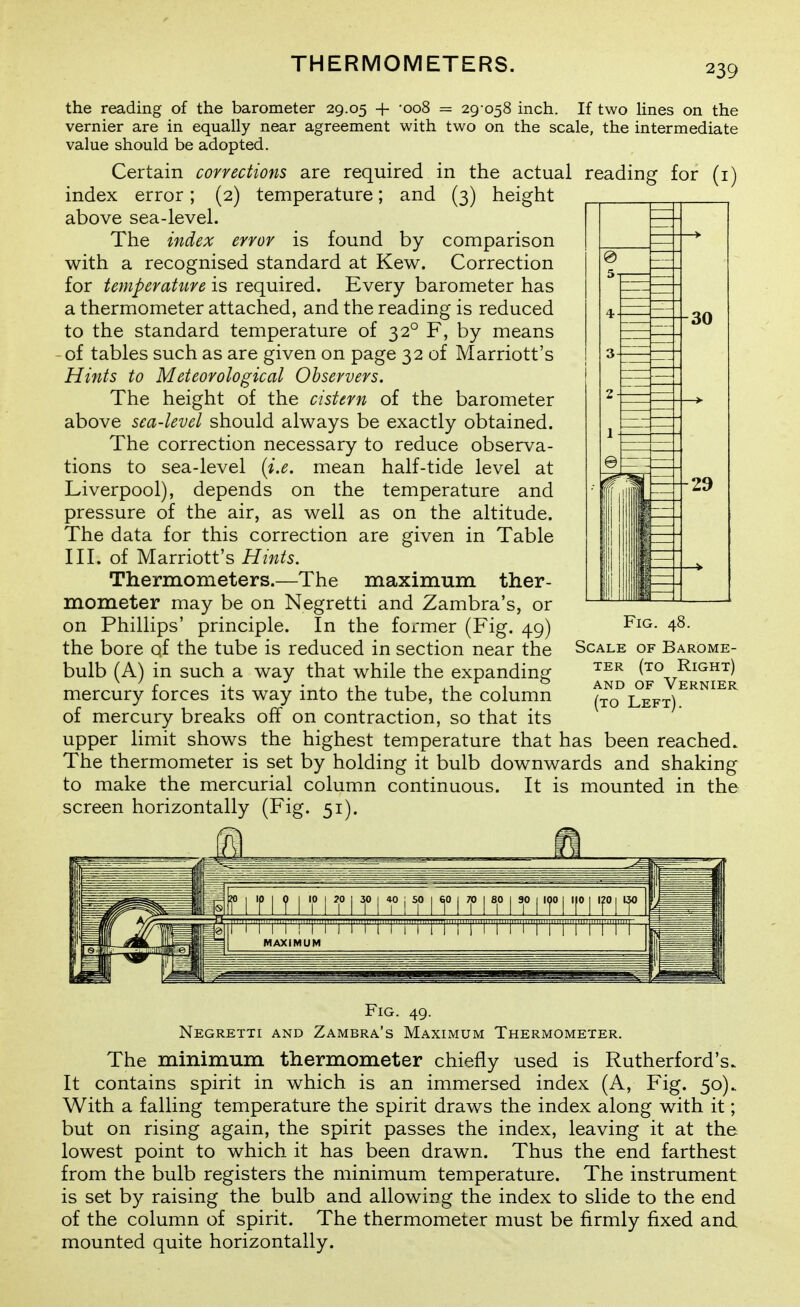 THERMOMETERS. the reading of the barometer 29.05 + -008 = 29 058 inch. If two Hnes on the vernier are in equally near agreement with two on the scale, the intermediate value should be adopted. Certain corrections are required in the actual reading for (i) index error; (2) temperature; and (3) height above sea-level. The index error is found by comparison with a recognised standard at Kew. Correction for temperaUtre is required. Every barometer has a thermometer attached, and the reading is reduced to the standard temperature of 32° F, by means of tables such as are given on page 32 of Marriott's Hints to Meteorological Observers. The height of the cistern of the barometer above sea-level should always be exactly obtained. The correction necessary to reduce observa- tions to sea-level {i.e. mean half-tide level at Liverpool), depends on the temperature and pressure of the air, as well as on the altitude. The data for this correction are given in Table III. of Marriott's Hints. Thermometers.—The maximum ther- mometer may be on Negretti and Zambra's, or on Phillips' principle. In the former (Fig. 49) the bore of the tube is reduced in section near the bulb (A) in such a way that while the expanding mercury forces its way into the tube, the column of mercury breaks off on contraction, so that its upper limit shows the highest temperature that has been reached. The thermometer is set by holding it bulb downwards and shaking to make the mercurial column continuous. It is mounted in the screen horizontally (Fig. 51). Scale of Barome- ter (to Right) AND OF Vernier (to Left). Fig. 49. Negretti and Zambra's Maximum Thermometer. The minimum thermometer chiefly used is Rutherford's. It contains spirit in which is an immersed index (A, Fig. 50). With a falling temperature the spirit draws the index along with it; but on rising again, the spirit passes the index, leaving it at the lowest point to which it has been drawn. Thus the end farthest from the bulb registers the minimum temperature. The instrument is set by raising the bulb and allowing the index to slide to the end of the column of spirit. The thermometer must be firmly fixed and mounted quite horizontally.