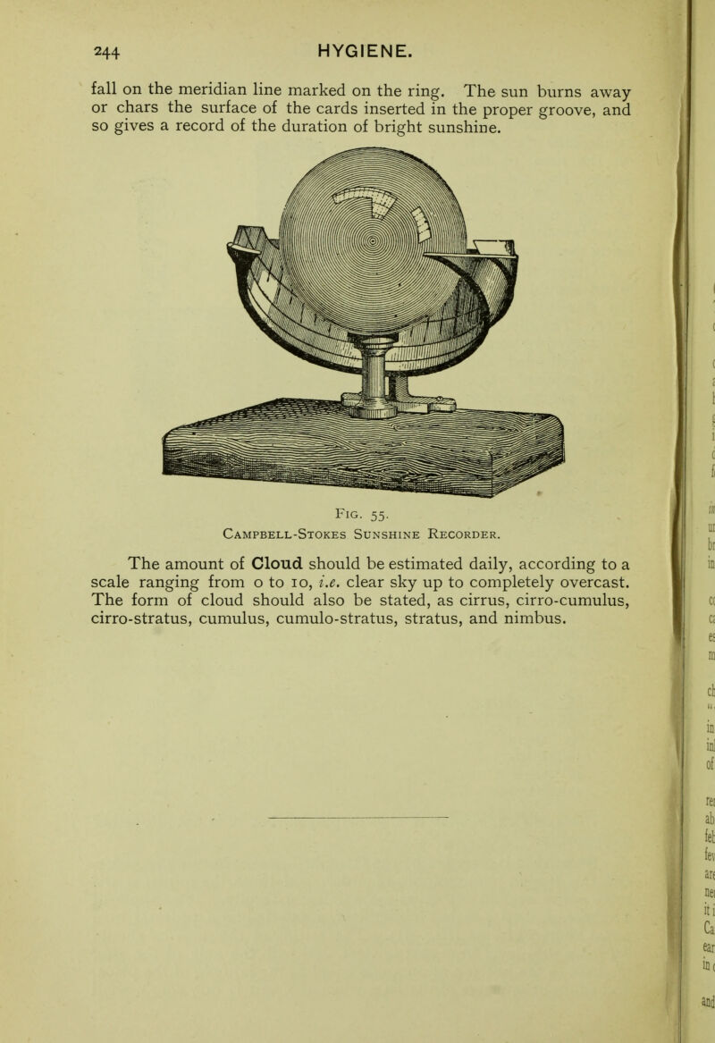 fall on the meridian line marked on the ring. The sun burns away or chars the surface of the cards inserted in the proper groove, and so gives a record of the duration of bright sunshine. Fig- 55- Campbell-Stokes Sunshine Recorder. The amount of Cloud should be estimated daily, according to a scale ranging from o to lo, i.e. clear sky up to completely overcast. The form of cloud should also be stated, as cirrus, cirro-cumulus, cirro-stratus, cumulus, cumulo-stratus, stratus, and nimbus.