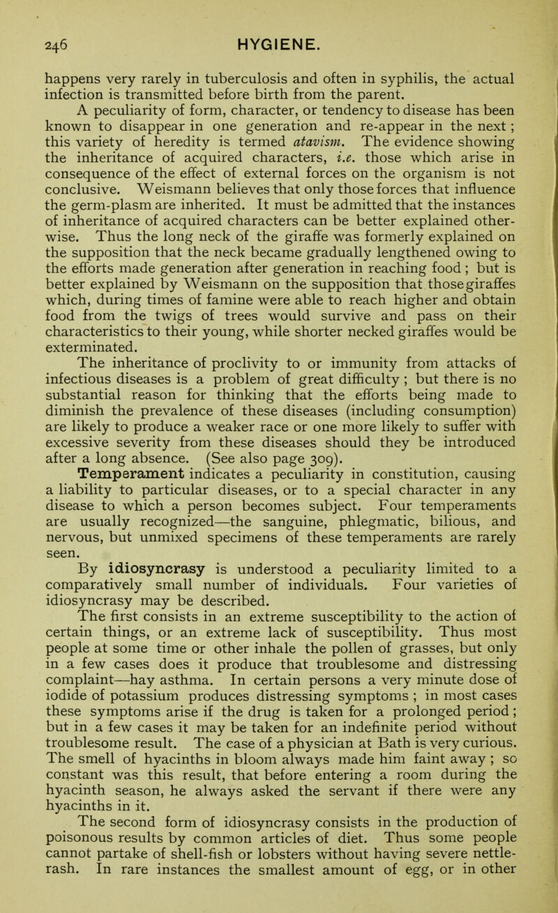 happens very rarely in tuberculosis and often in syphilis, the actual infection is transmitted before birth from the parent. A peculiarity of form, character, or tendency to disease has been known to disappear in one generation and re-appear in the next ; this variety of heredity is termed atavism. The evidence showing the inheritance of acquired characters, i.e. those which arise in consequence of the effect of external forces on the organism is not conclusive. Weismann believes that only those forces that influence the germ-plasm are inherited. It must be admitted that the instances of inheritance of acquired characters can be better explained other- wise. Thus the long neck of the giraffe was formerly explained on the supposition that the neck became gradually lengthened owing to the efforts made generation after generation in reaching food; but is better explained by Weismann on the supposition that those giraffes which, during times of famine were able to reach higher and obtain food from the twigs of trees would survive and pass on their characteristics to their young, while shorter necked giraffes would be exterminated. The inheritance of proclivity to or immunity from attacks of infectious diseases is a problem of great difficulty ; but there is no substantial reason for thinking that the efforts being made to diminish the prevalence of these diseases (including consumption) are likely to produce a weaker race or one more likely to suffer with excessive severity from these diseases should they be introduced after a long absence. (See also page 309). Temperament indicates a peculiarity in constitution, causing a liability to particular diseases, or to a special character in any disease to which a person becomes subject. Four temperaments are usually recognized—the sanguine, phlegmatic, bilious, and nervous, but unmixed specimens of these temperaments are rarely seen. By idiosyncrasy is understood a peculiarity limited to a comparatively small number of individuals. Four varieties of idiosyncrasy may be described. The first consists in an extreme susceptibility to the action of certain things, or an extreme lack of susceptibility. Thus most people at some time or other inhale the pollen of grasses, but only in a few cases does it produce that troublesome and distressing complaint—hay asthma. In certain persons a very minute dose of iodide of potassium produces distressing symptoms ; in most cases these symptoms arise if the drug is taken for a prolonged period ; but in a few cases it may be taken for an indefinite period without troublesome result. The case of a physician at Bath is very curious. The smell of hyacinths in bloom always made him faint away ; so constant was this result, that before entering a room during the hyacinth season, he always asked the servant if there were any hyacinths in it. The second form of idiosyncrasy consists in the production of poisonous results by common articles of diet. Thus some people cannot partake of shell-fish or lobsters without having severe nettle- rash. In rare instances the smallest amount of egg, or in other