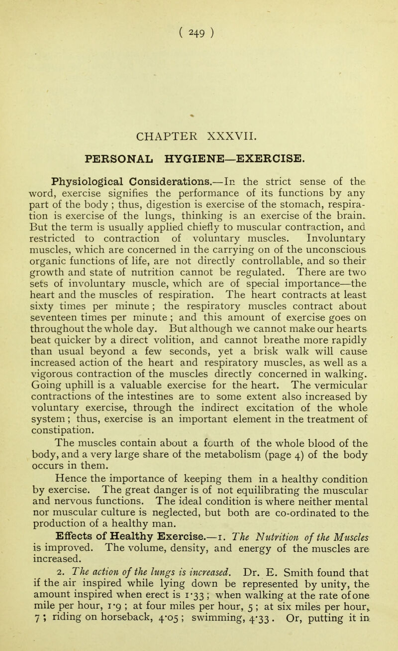 CHAPTER XXXVII. PERSONAL HYGIENE—EXERCISE. Physiological Considerations.—In the strict sense of the word, exercise signifies the performance of its functions by any part of the body ; thus, digestion is exercise of the stomach, respira- tion is exercise of the lungs, thinking is an exercise of the brain. But the term is usually applied chiefly to muscular contraction, and restricted to contraction of voluntary muscles. Involuntary muscles, which are concerned in the carrying on of the unconscious organic functions of life, are not directly controllable, and so their growth and state of nutrition cannot be regulated. There are two sets of involuntary muscle, which are of special importance—the heart and the muscles of respiration. The heart contracts at least sixty times per minute; the respiratory muscles contract about seventeen times per minute ; and this amount of exercise goes on throughout the whole day. But although we cannot make our hearts beat quicker by a direct volition, and cannot breathe more rapidly than usual beyond a few seconds, yet a brisk walk will cause increased action of the heart and respiratory muscles, as well as a vigorous contraction of the muscles directly concerned in walking. Going uphill is a valuable exercise for the heart. The vermicular contractions of the intestines are to some extent also increased by voluntary exercise, through the indirect excitation of the whole system; thus, exercise is an important element in the treatment of constipation. The muscles contain about a fourth of the whole blood of the body, and a very large share of the metabolism (page 4) of the body occurs in them. Hence the importance of keeping them in a healthy condition by exercise. The great danger is of not equilibrating the muscular and nervous functions. The ideal condition is where neither mental nor muscular culture is neglected, but both are co-ordinated to the production of a healthy man. Eflfects of Healthy Exercise.—I. The Nutrition of the Muscles is improved. The volume, density, and energy of the muscles are increased. 2. The action of the lungs is increased. Dr. E. Smith found that if the air inspired while lying down be represented by unity, the arnount inspired when erect is 1-33 ; when walking at the rate of one mile per hour, i -9 ; at four miles per hour, 5 ; at six miles per hour,. 7 ; riding on horseback, 4-05 ; swimming, 4-33 . Or, putting it in.
