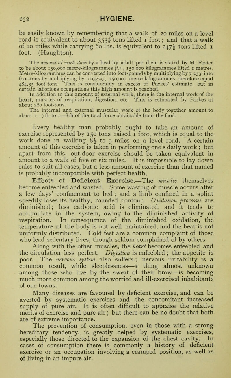 be easily known by remembering that a walk of 20 miles on a level road is equivalent to about 353I tons lifted i foot; and that a walk of 10 miles while carrying 60 lbs. is equivalent to 2474 tons lifted i foot. (Haughton). The amount of work done by a healthy adult per diem is stated by M. Foster to be about 150,000 metre-kilogrammes {i.e., 150,000 kilogrammes lifted i metre). Metre-kilogrammes can be converted into foot-pounds by multiplying by 7•233; into foot-tons by multiplying by -003229 ; 150,000 metre-kilogrammes therefore equal 484,35 foot-tons. This is considerably in excess of Parkes' estimate, but in certain laborious occupations this high amount is reached. In addition to this amount of external work, there is the internal work of the heart, muscles of respiration, digestion, etc. This is estimated by Parkes at about 260 foot-tons. The internal and external muscular work of the body together amount to about I—7th to I—8th of the total force obtainable from the food. Every healthy man probably ought to take an amount of exercise represented by 150 tons raised i foot, which is equal to the work done in walking 8J to 9 miles on a level road. A certain amount of this exercise is taken in performing one's daily work ; but apart from this, out-door exercise should be taken equivalent in amount to a walk of five or six miles. It is impossible to lay down rules to suit all cases, but a less amount of exercise than that named is probably incompatible with perfect health. Effects of Deficient Exercise.—The muscles themselves become enfeebled and wasted. Some wasting of muscle occurs after a few days' confinement to bed ; and a limb confined in a splint speedily loses its healthy, rounded contour. Oxidation processes are diminished; less carbonic acid is eliminated, and it tends to accumulate in the system, owing to the diminished activity of respiration. In consequence of the diminished oxidation, the temperature of the body is not well maintained, and the heat is not uniformly distributed. Cold feet are a common complaint of those who lead sedentary lives, though seldom complained of by others. Along with the other muscles, the heart becomes enfeebled and the circulation less perfect. Digestion is enfeebled ; the appetite is poor. The nervous system also suffers ; nervous irritability is a common result, while sleeplessness—a thing almost unknown among those who live by the sweat of their brow—is becoming much more common among the worried and ill-exercised inhabitants of our towns. Many diseases are favoured by deficient exercise, and can be averted by systematic exercises and the concomitant increased supply of pure air. It is often difficult to appraise the relative merits of exercise and pure air; but there can be no doubt that both are of extreme importance. The prevention of consumption, even in those with a strong hereditary tendency, is greatly helped by systematic exercises, especially those directed to the expansion of the chest cavity. In cases of consumption there is commonly a history of deficient exercise or an occupation involving a cramped position, as well as of living in an impure air.