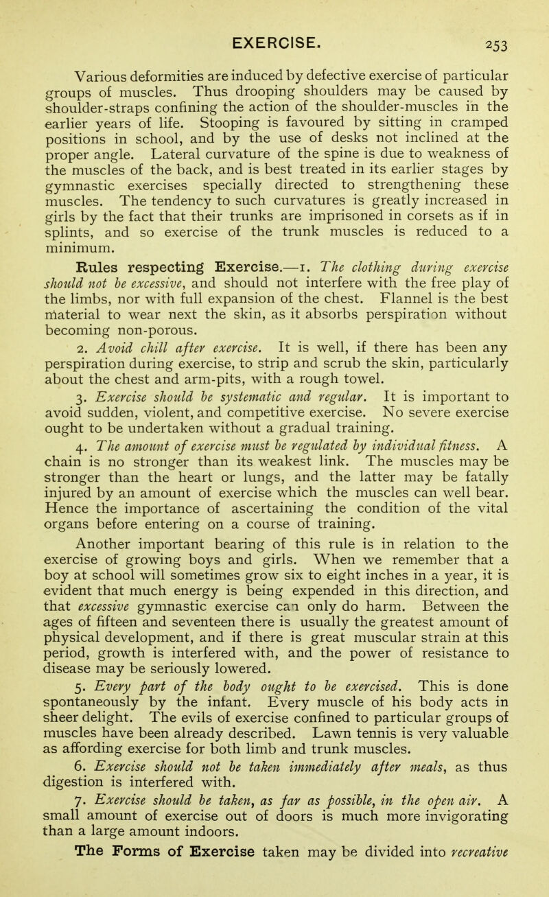 Various deformities are induced by defective exercise of particular groups of muscles. Thus drooping shoulders may be caused by shoulder-straps confining the action of the shoulder-muscles in the earlier years of life. Stooping is favoured by sitting in cramped positions in school, and by the use of desks not inclined at the proper angle. Lateral curvature of the spine is due to weakness of the muscles of the back, and is best treated in its earlier stages by gymnastic exercises specially directed to strengthening these muscles. The tendency to such curvatures is greatly increased in girls by the fact that their trunks are imprisoned in corsets as if in splints, and so exercise of the trunk muscles is reduced to a minimum. Rules respecting Exercise.—i. The clothing during exercise should not he excessive, and should not interfere with the free play of the limbs, nor with full expansion of the chest. Flannel is the best material to wear next the skin, as it absorbs perspiration without becoming non-porous. 2. Avoid chill after exercise. It is well, if there has been any perspiration during exercise, to strip and scrub the skin, particularly about the chest and arm-pits, with a rough towel. 3. Exercise shotdd be systematic and regular. It is important to avoid sudden, violent, and competitive exercise. No severe exercise ought to be undertaken without a gradual training. 4. The amount of exercise must he regulated by individual fitness. A chain is no stronger than its weakest link. The muscles may be stronger than the heart or lungs, and the latter may be fatally injured by an amount of exercise which the muscles can well bear. Hence the importance of ascertaining the condition of the vital organs before entering on a course of training. Another important bearing of this rule is in relation to the exercise of growing boys and girls. When we remember that a boy at school will sometimes grow six to eight inches in a year, it is evident that much energy is being expended in this direction, and that excessive gymnastic exercise cai only do harm. Between the ages of fifteen and seventeen there is usually the greatest amount of physical development, and if there is great muscular strain at this period, growth is interfered with, and the power of resistance to disease may be seriously lowered. 5. Every part of the body ought to he exercised. This is done spontaneously by the infant. Every muscle of his body acts in sheer delight. The evils of exercise confined to particular groups of muscles have been already described. Lawn tennis is very valuable as affording exercise for both limb and trunk muscles. 6. Exercise should not be taken immediately after meals, as thus digestion is interfered with. 7. Exercise should he taken^ as far as possible, in the open air. A small amount of exercise out of doors is much more invigorating than a large amount indoors. The Forms of Exercise taken may be divided into recreative