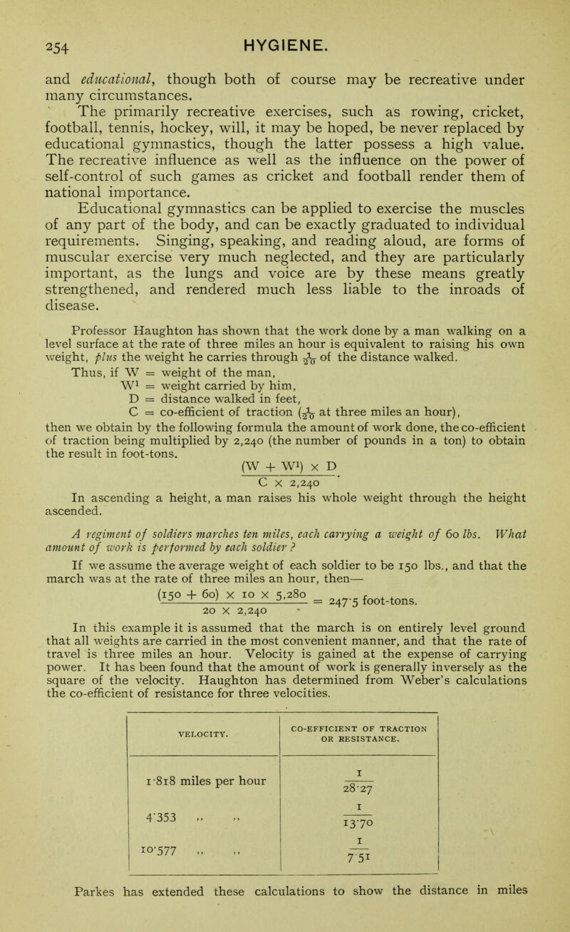 and educational, though both of course may be recreative under many circumstances. The primarily recreative exercises, such as rowing, cricket, football, tennis, hockey, will, it may be hoped, be never replaced by educational gymnastics, though the latter possess a high value. The recreative influence as well as the influence on the power of self-control of such games as cricket and football render them of national importance. Educational gymnastics can be applied to exercise the muscles of any part of the body, and can be exactly graduated to individual requirements. Singing, speaking, and reading aloud, are forms of muscular exercise very much neglected, and they are particularly important, as the lungs and voice are by these means greatly strengthened, and rendered much less liable to the inroads of disease. Professor Haughton has shown that the work done by a man walking on a level surface at the rate of three miles an hour is equivalent to raising his own weight, phcs the weight he carries through Jg- of the distance walked. Thus, if W = weight of the man, = weight carried by him, D = distance walked in feet, C = co-efiicient of traction {^^ at three miles an hour), then we obtain by the following formula the amount of work done, the co-efficient of traction being multiplied by 2,240 (the number of pounds in a ton) to obtain the result in foot-tons. (W -f Wi) X D C X 2,240 In ascending a height, a man raises his whole weight through the height ascended. A regiment of soldiers marches ten miles, each carrying a weight of 60 lbs. What amount of ivork is performed by each soldier ? If we assume the average weight of each soldier to be 150 lbs., and that the march was at the rate of three miles an hour, then— (iKo -f 60) X 10 X 5,280 _ r . A. ^-2—Z i £j = 247-5 foot-tons. 20 X 2,240 In this example it is assumed that the march is on entirely level ground that all weights are carried in the most convenient manner, and that the rate of travel is three miles an hour. Velocity is gained at the expense of carrying power. It has been found that the amount of work is generally inversely as the square of the velocity. Haughton has determined from Weber's calculations the co-efiicient of resistance for three velocities. VELOCITY. CO-EFFICIENT OF TRACTION OR RESISTANCE. I 818 miles per hour I 28-27 I 4-353 1370 I 10-577 „ Parkes has extended these calculations to show the distance in miles