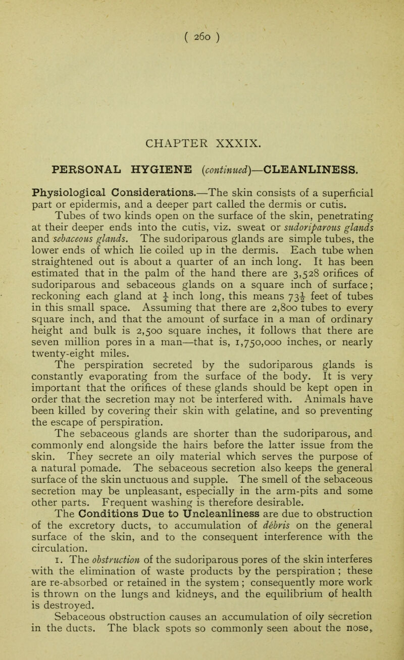 CHAPTER XXXIX. PERSONAL HYGIENE (cow^/ww^i)—CLEANLINESS. Physiological Considerations.—The skin consists of a superficial part or epidermis, and a deeper part called the dermis or cutis. Tubes of two kinds open on the surface of the skin, penetrating at their deeper ends into the cutis, viz. sweat or sudoriparous glands and sebaceous glands. The sudoriparous glands are simple tubes, the lower ends of which lie coiled up in the dermis. Each tube when straightened out is about a quarter of an inch long. It has been estimated that in the palm of the hand there are 3,528 orifices of sudoriparous and sebaceous glands on a square inch of surface; reckoning each gland at J inch long, this means 73J- feet of tubes in this small space. Assuming that there are 2,800 tubes to every square inch, and that the amount of surface in a man of ordinary height and bulk is 2,500 square inches, it follows that there are seven million pores in a man—that is, 1,750,000 inches, or nearly twenty-eight miles. The perspiration secreted by the sudoriparous glands is constantly evaporating from the surface of the body. It is very important that the orifices of these glands should be kept open in order that the secretion may not be interfered with. Animals have been killed by covering their skin with gelatine, and so preventing the escape of perspiration. The sebaceous glands are shorter than the sudoriparous, and commonly end alongside the hairs before the latter issue from the skin. They secrete an oily material which serves the purpose of a natural pomade. The sebaceous secretion also keeps the general surface of the skin unctuous and supple. The smell of the sebaceous secretion may be unpleasant, especially in the arm-pits and some other parts. Frequent washing is therefore desirable. The Conditions Due to Uncleanliness are due to obstruction of the excretory ducts, to accumulation of debris on the general surface of the skin, and to the consequent interference with the circulation. I. The obstruction of the sudoriparous pores of the skin interferes with the elimination of waste products by the perspiration ; these are re-absorbed or retained in the system ; consequently more work is thrown on the lungs and kidneys, and the equilibrium of health is destroyed. Sebaceous obstruction causes an accumulation of oily secretion in the ducts. The black spots so commonly seen about the nose,