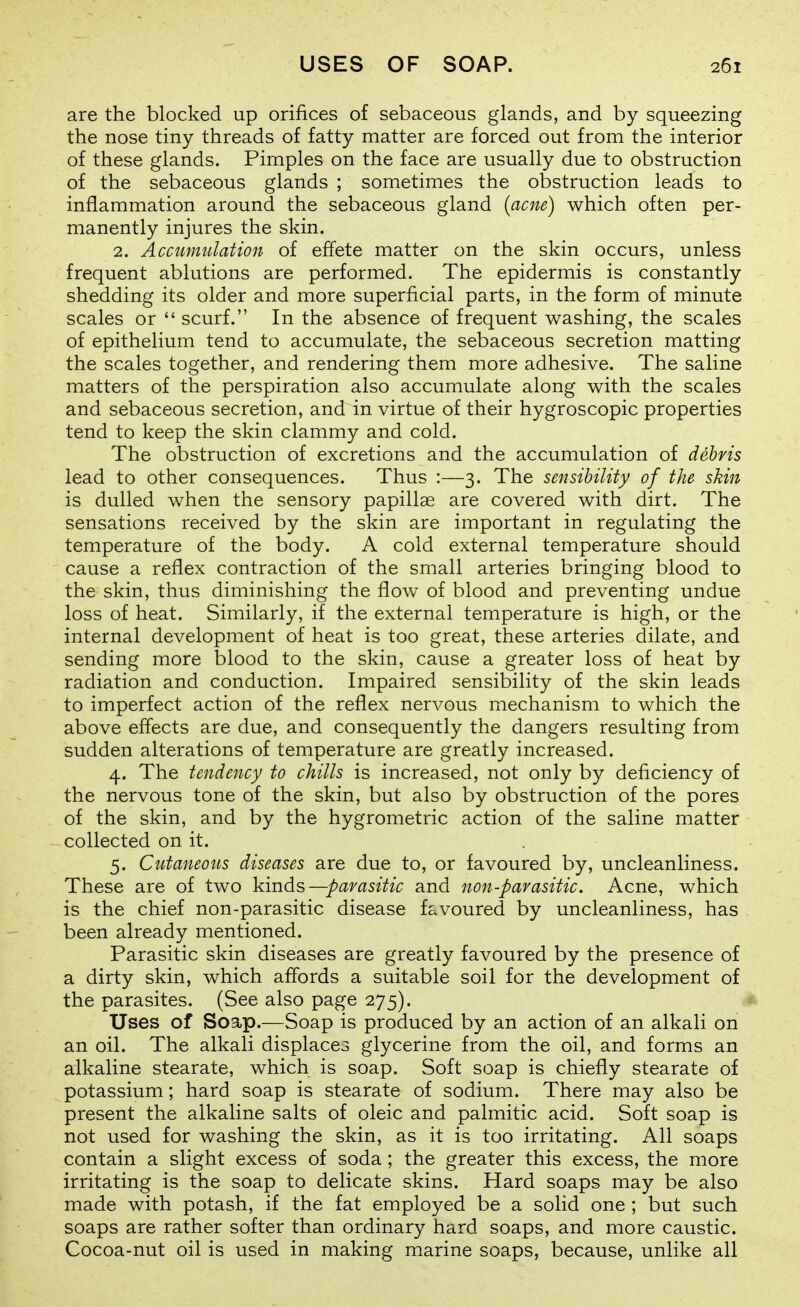 are the blocked up orifices of sebaceous glands, and by squeezing the nose tiny threads of fatty matter are forced out from the interior of these glands. Pimples on the face are usually due to obstruction of the sebaceous glands ; sometimes the obstruction leads to inflammation around the sebaceous gland {acne) which often per- manently injures the skin. 2. Accumulation of effete matter on the skin occurs, unless frequent ablutions are performed. The epidermis is constantly shedding its older and more superficial parts, in the form of minute scales or  scurf. In the absence of frequent washing, the scales of epithelium tend to accumulate, the sebaceous secretion matting the scales together, and rendering them more adhesive. The saline matters of the perspiration also accumulate along with the scales and sebaceous secretion, and in virtue of their hygroscopic properties tend to keep the skin clammy and cold. The obstruction of excretions and the accumulation of debris lead to other consequences. Thus :—3. The sensibility of the shin is dulled when the sensory papillae are covered with dirt. The sensations received by the skin are important in regulating the temperature of the body. A cold external temperature should cause a reflex contraction of the small arteries bringing blood to the skin, thus diminishing the flow of blood and preventing undue loss of heat. Similarly, if the external temperature is high, or the internal development of heat is too great, these arteries dilate, and sending more blood to the skin, cause a greater loss of heat by radiation and conduction. Impaired sensibility of the skin leads to imperfect action of the reflex nervous mechanism to which the above effects are due, and consequently the dangers resulting from sudden alterations of temperature are greatly increased. 4. The tendency to chills is increased, not only by deficiency of the nervous tone of the skin, but also by obstruction of the pores of the skin, and by the hygrometric action of the saline matter collected on it. 5. Cutaneous diseases are due to, or favoured by, uncleanliness. These are of two ]dnds—parasitic and non-parasitic. Acne, which is the chief non-parasitic disease f^^voured by uncleanliness, has been already mentioned. Parasitic skin diseases are greatly favoured by the presence of a dirty skin, which affords a suitable soil for the development of the parasites. (See also page 275). Uses of Soap.—Soap is produced by an action of an alkali on an oil. The alkali displaces glycerine from the oil, and forms an alkaline stearate, which is soap. Soft soap is chiefly stearate of potassium; hard soap is stearate of sodium. There may also be present the alkaline salts of oleic and palmitic acid. Soft soap is not used for washing the skin, as it is too irritating. All soaps contain a slight excess of soda ; the greater this excess, the more irritating is the soap to delicate skins. Hard soaps may be also made with potash, if the fat employed be a solid one ; but such soaps are rather softer than ordinary hard soaps, and more caustic. Cocoa-nut oil is used in making marine soaps, because, unlike all