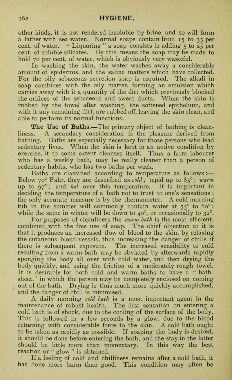 other kinds, it is not rendered insoluble by brine, and so will form a lather with sea-water. Normal soaps contain from 15 to 35 per cent, of water.  Liquoring  a soap consists in adding 5 to 25 per cent, of soluble silicates. By this means the soap may be made to hold 70 per cent, of water, which is obviously very wasteful. In washing the skin, the water washes away a considerable amount of epidermis, and the saline matters which have collected. For the oily sebaceous secretion soap is required. The alkali in soap combines with the oily matter, forming an emulsion which carries away with it a quantity of the dirt which previously blocked the orifices of the sebaceous and sweat ducts. When the skin is rubbed by the towel after washing, the softened epithelium, and with it any remaining dirt, are rubbed off, leaving the skin clean, and able to perform its normal functions. The Use of Baths.—The primary object of bathing is clean- liness. A secondary consideration is the pleasure derived from bathing. Baths are especially necessary for those persons who lead sedentary lives. When the skin is kept in an active condition by exercise, it to some extent cleanses itself. Thus, a farm labourer who has a weekly bath, may be really cleaner than a person of sedentary habits, who has two baths per week. Baths are classified according to temperature as follows :— Below 70° Fahr. they are described as cold ; tepid up to 85° ; warm up to 97°; and hot over this temperature. It is important in deciding the temperature of a bath not to trust to one's sensations ; the only accurate measure is by the thermometer. A cold morning tub in the summer will comimonly contain water at 55° to 60° ; while the same in winter will be down to 40°, or occasionally to 32°. For purposes of cleanliness the warm hath is the most efficient, combined with the free use of soap. The chief objection to it is that it produces an increased flow of blood to the skin, by relaxing the cutaneous blood-vessels, thus increasing the danger of chills if there is subsequent exposure. The increased sensibility to cold resulting from a warm bath may be obviated by afterwards rapidly sponging the body all over with cold water, and then drying the body quickly, and using the friction of a moderately rough towel. It is desirable for both cold and warm baths to have a  bath- sheet, in which the person may be completely enclosed on coming out of the bath. Drying is thus much more quickly accomplished, and the danger of chill is minimised. A daily morning cold hath is a most important agent in the maintenance of robust health. The first sensation on entering a cold bath is of shock, due to the cooling of the surface of the body. This is followed in a few seconds by a glow, due to the blood returning with considerable force to the skin. A cold bath ought to be taken as rapidly as possible. If soaping the body is desired, it should be done before entering the bath, and the stay in the latter should be little more than momentary. In this way the best reaction or ** glow  is obtained. If a feeling of cold and chilliness remains after a cold bath, it has done more harm than good. This condition may often be