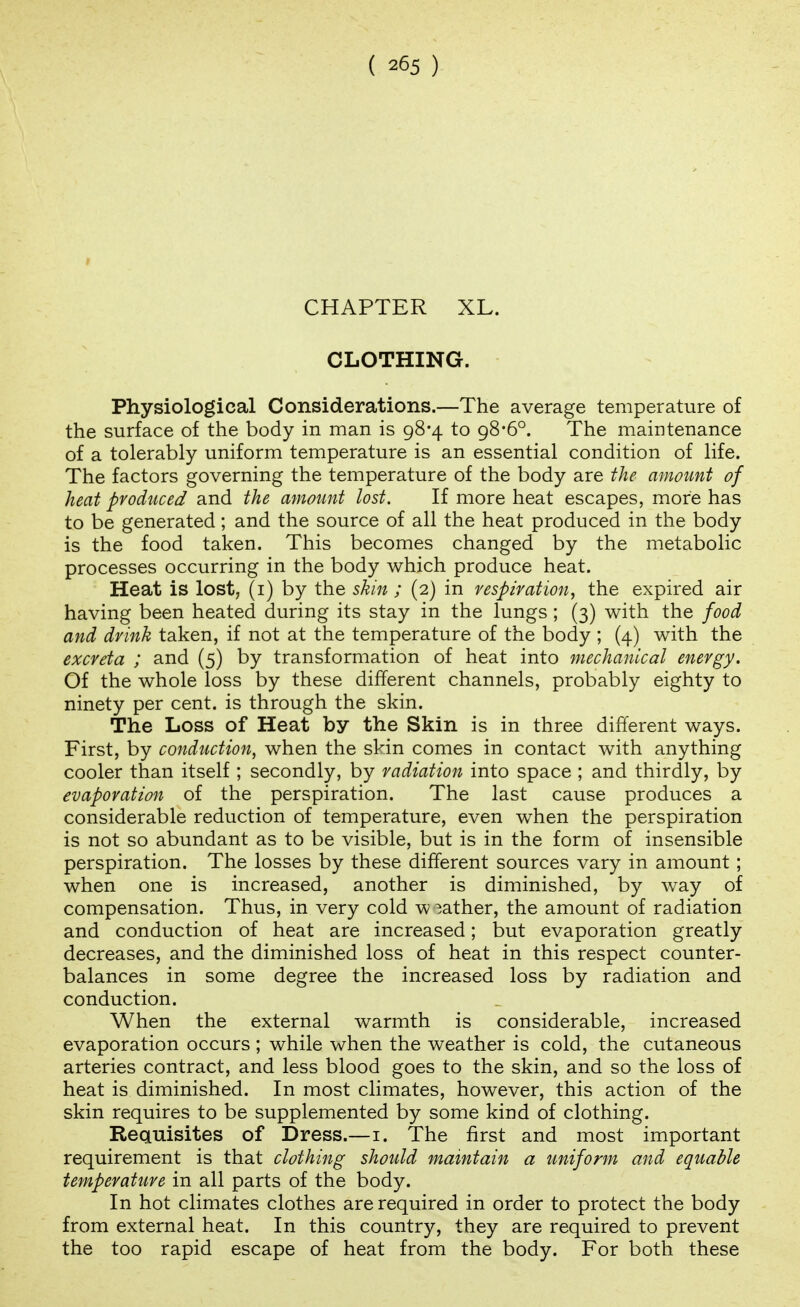 CHAPTER XL. CLOTHING. Physiological Considerations.—The average temperature of the surface of the body in man is 98*4 to 98*6°. The maintenance of a tolerably uniform temperature is an essential condition of life. The factors governing the temperature of the body are the amoimt of heat produced and the amount lost. If more heat escapes, more has to be generated; and the source of all the heat produced in the body is the food taken. This becomes changed by the metabolic processes occurring in the body which produce heat. Heat is lost, (i) by the skin; (2) in respiration^ the expired air having been heated during its stay in the lungs ; (3) with the food and drink taken, if not at the temperature of the body ; (4) with the excreta ; and (5) by transformation of heat into mechanical energy. Of the whole loss by these different channels, probably eighty to ninety per cent, is through the skin. The Loss of Heat by the Skin is in three different ways. First, by conduction, when the skin comes in contact with anything cooler than itself ; secondly, by radiation into space ; and thirdly, by evaporation of the perspiration. The last cause produces a considerable reduction of temperature, even when the perspiration is not so abundant as to be visible, but is in the form of insensible perspiration. The losses by these different sources vary in amount ; when one is increased, another is diminished, by way of compensation. Thus, in very cold w rather, the amount of radiation and conduction of heat are increased; but evaporation greatly decreases, and the diminished loss of heat in this respect counter- balances in some degree the increased loss by radiation and conduction. When the external warmth is considerable, increased evaporation occurs ; while when the weather is cold, the cutaneous arteries contract, and less blood goes to the skin, and so the loss of heat is diminished. In most climates, however, this action of the skin requires to be supplemented by some kind of clothing. Requisites of Dress.—i. The first and most important requirement is that clothing should maintain a uniform and equable temperature in all parts of the body. In hot climates clothes are required in order to protect the body from external heat. In this country, they are required to prevent the too rapid escape of heat from the body. For both these