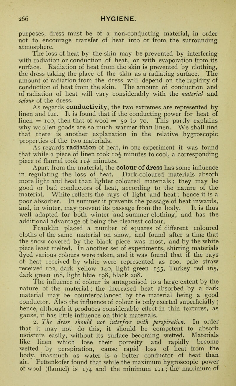 purposes, dress must be of a non-conducting material, in order not to encourage transfer of heat into or from the surrounding atmosphere. The loss of heat by the skin may be prevented by interfering with radiation or conduction of heat, or with evaporation from its surface. Radiation of heat from the skin is prevented by clothing, the dress taking the place of the skin as a radiating surface. The amount of radiation from the dress will depend on the rapidity of conduction of heat from the skin. The amount of conduction and of radiation of heat will vary considerably with the material and colour of the dress. As regards conductivity, the two extremes are represented by linen and fur. It is found that if the conducting power for heat of linen = loo, then that of wool = 50 to 70. This partly explains why Avoollen goods are so much warmer than linen. We shall find that there is another explanation in the relative hygroscopic properties of the two materials. As regards radiation of heat, in one experiment it was found that while a piece of linen took loj minutes to cool, a corresponding piece of flannel took minutes. Apart from the material, the colour of dress has some influence in regulating the loss of heat. Dark-coloured materials absorb more light and heat than lighter coloured materials ; they may be good or bad conductors of heat, according to the nature of the material. White reflects the rays of light and heat; hence it is a poor absorber. In summer it prevents the passage of heat inwards, and, in winter, may prevent its passage from the body. It is thus well adapted for both winter and summer clothing, and has the additional advantage of being the cleanest colour. Franklin placed a number of squares of different coloured cloths of the same material on snow, and found after a time that the snow covered by the black piece was most, and by the white piece least melted. In another set of experiments, shirting materials dyed various colours were taken, and it was found that if the rays of heat received by white were represented as 100, pale straw received 102, dark yellow 140, light green 155, Turkey red 165, dark green 168, light blue 198, black 208. The influence of colour is antagonised to a large extent by the nature of the material; the increased heat absorbed by a dark material may be counterbalanced by the material being a good conductor. Also the influence of colour is only exerted superficially ; hence, although it produces considerable effect in thin textures, as gauze, it has little influence on thick materials. 2. The dress should not interfere with perspiration. In order that it may not do this, it should be competent to absorb moisture easily, without its surface becoming wetted. Materials like linen which lose their porosity and rapidly become wetted by perspiration, cause rapid loss of heat from the body, inasmuch as water is a better conductor of heat than air. Pettenkofer found that while the maximum hygroscopic power of wool (flannel) is 174 and the minimum iii ; the maximum of