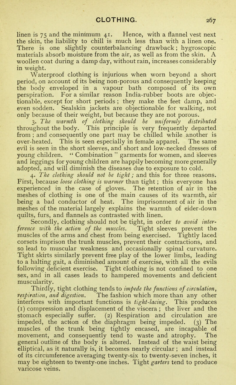 linen is 75 and the minimum 41. Hence, with a flannel vest next the skin, the liability to chill is much less than with a linen one. There is one slightly counterbalancing drawback; hygroscopic materials absorb moisture from the air, as well as from the skin. A woollen coat during a damp day, without rain, increases considerably in weight. Waterproof clothing is injurious when worn beyond a short period, on account of its being non-porous and consequently keeping the body enveloped in a vapour bath composed of its own perspiration. For a similar reason India-rubber boots are objec- tionable, except for short periods ; they make the feet damp, and even sodden. Sealskin jackets are objectionable for walking, not only because of their weight, but because they are not porous. 3. The warmth of clothing should he uniformly distributed throughout the body. This principle is very frequently departed from ; and consequently one part may be chilled while another is over-heated. This is seen especially in female apparel. The same evil is seen in the short sleeves, and short and low-necked dresses of young children.  Combination  garments for women, and sleeves and leggings for young children are happily becoming more generally adopted, and will diminish the diseases due to exposure to cold. 4. The clothing shotdd not he tight; and this for three reasons. First, because loose clothing is warmer than tight ; this everyone has experienced in the case of gloves. The retention of air in the meshes of clothing is one of the main causes of its warmth, air being a bad conductor of heat. The imprisonment of air in the meshes of the material largely explains the warmth of eider-down quilts, furs, and flannels as contrasted with linen. Secondly, clothing should not be tight, in order to avoid inter- ference with the action of the muscles. Tight sleeves prevent the muscles of the arms and chest from being exercised. Tightly laced corsets imprison the trunk muscles, prevent their contractions, and so lead to muscular weakness and occasionally spinal curvature. Tight skirts similarly prevent free play of the lower limbs, leading to a halting gait, a diminished amount of exercise, with all the evils following deficient exercise. Tight clothing is not confined to one sex, and in all cases leads to hampered movements and deficient muscularity. Thirdly, tight clothing tends to impede the functions of circulation, respiration, and digestion. The fashion which more than any other interferes with important functions is tight-lacing. This produces (i) compression and displacement of the viscera ; the liver and the stomach especially suffer. (2) Respiration and circulation are impeded, the action of the diaphragm being impeded. (3) The muscles of the trunk being tightly encased, are incapable of movement, and consequently tend to waste and atrophy. The general outline of the body is altered. Instead of the waist being elliptical, as it naturally is, it becomes nearly circular ; and instead of its circumference averaging twenty-six to twenty-seven inches, it may be eighteen to twenty-one inches. Tight garters tend to produce varicose veins.