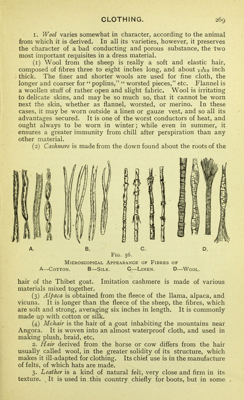 I. Wool varies somewhat in character, according to the animal from which it is derived. In all its varieties, however, it preserves the character of a bad conducting and porous substance, the two most important requisites in a dress material. (1) Wool from the sheep is really a soft and elastic hair, composed of fibres three to eight inches long, and about x^njir inch thick. The finer and shorter wools are used for fine cloth, the longer and coarser for  poplins,  worsted pieces, etc. Flannel is a woollen stuff of rather open and slight fabric. Wool is irritating to delicate skins, and may be so much so, that it cannot be worn next the skin, whether as flannel, worsted, or merino. In these cases, it may be worn outside a linen or gauze vest, and so all its advantages secured. It is one of the worst conductors of heat, and ought always to be worn in winter; while even in summer, it ensures a greater immunity from chill after perspiration than any other material. (2) Cashmere is made from the down found about the roots of the A. B. C. D. Fig. 56. Microscopical Appearance of Fibres of A—Cotton. B—Silk. C—Linen. D—Wool. hair of the Thibet goat. Imitation cashmere is made of various materials mixed together. (3) Alpaca is obtained from the fleece of the llama, alpaca, and vicuna. It is longer than the fleece of the sheep, the fibres, which are soft and strong, averaging six inches in length. It is commonly made up with cotton or silk. (4) Mchaiv is the hair of a goat inhabiting the mountains near Angora. It is woven into an almost waterproof cloth, and used in making plush, braid, etc. 2. Hair derived from the horse or cow diflers from the hair usually called wool, in the greater solidity of its structure, which makes it ill-adapted for clothing. Its chief use is in the manufacture of felts, of which hats are made. 3. Leather is a kind of natural fell, very close and firm in its texture. . It is used in this country chiefly for boots, but in some
