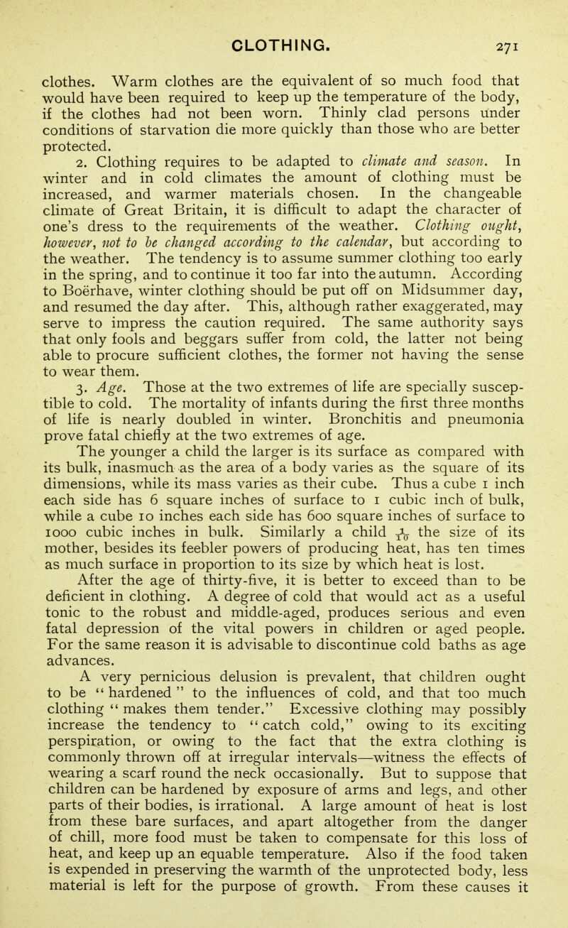 clothes. Warm clothes are the equivalent of so much food that would have been required to keep up the temperature of the body, if the clothes had not been worn. Thinly clad persons under conditions of starvation die more quickly than those who are better protected. 2. Clothing requires to be adapted to climate and season. In winter and in cold cUmates the amount of clothing must be increased, and warmer materials chosen. In the changeable climate of Great Britain, it is difficult to adapt the character of one's dress to the requirements of the weather. Clothing ought, however, not to he changed according to the calendar, but according to the weather. The tendency is to assume summer clothing too early in the spring, and to continue it too far into the autumn. According to Boerhave, winter clothing should be put off on Midsummer day, and resumed the day after. This, although rather exaggerated, may serve to impress the caution required. The same authority says that only fools and beggars suffer from cold, the latter not being able to procure sufficient clothes, the former not having the sense to wear them. 3. Age. Those at the two extremes of life are specially suscep- tible to cold. The mortality of infants during the first three months of life is nearly doubled in winter. Bronchitis and pneumonia prove fatal chiefly at the two extremes of age. The younger a child the larger is its surface as compared with its bulk, inasmuch as the area of a body varies as the square of its dimensions, while its mass varies as their cube. Thus a cube i inch each side has 6 square inches of surface to i cubic inch of bulk, while a cube 10 inches each side has 600 square inches of surface to 1000 cubic inches in bulk. Similarly a child -^jj the size of its mother, besides its feebler powers of producing heat, has ten times as much surface in proportion to its size by which heat is lost. After the age of thirty-five, it is better to exceed than to be deficient in clothing. A degree of cold that would act as a useful tonic to the robust and middle-aged, produces serious and even fatal depression of the vital powers in children or aged people. For the same reason it is advisable to discontinue cold baths as age advances. A very pernicious delusion is prevalent, that children ought to be  hardened  to the influences of cold, and that too much clothing  makes them tender. Excessive clothing may possibly increase the tendency to  catch cold, owing to its exciting perspiration, or owing to the fact that the extra clothing is commonly thrown off at irregular intervals—witness the effects of wearing a scarf round the neck occasionally. But to suppose that children can be hardened by exposure of arms and legs, and other parts of their bodies, is irrational. A large amount of heat is lost from these bare surfaces, and apart altogether from the danger of chill, more food must be taken to compensate for this loss of heat, and keep up an equable temperature. Also if the food taken is expended in preserving the warmth of the unprotected body, less material is left for the purpose of growth. From these causes it