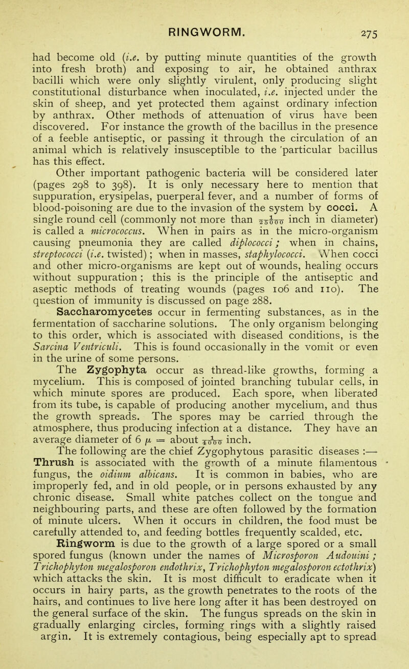 RINGWORM. had become old (i.e. by putting minute quantities of the growth into fresh broth) and exposing to air, he obtained anthrax baciUi which were only slightly virulent, only producing slight constitutional disturbance when inoculated, i.e. injected under the skin of sheep, and yet protected them against ordinary infection by anthrax. Other methods of attenuation of virus have been discovered. For instance the growth of the bacillus in the presence of a feeble antiseptic, or passing it through the circulation of an animal which is relatively insusceptible to the 'particular bacillus has this effect. Other important pathogenic bacteria will be considered later (pages 298 to 398). It is only necessary here to mention that suppuration, erysipelas, puerperal fever, and a number of forms of blood-poisoning are due to the invasion of the system by cocci. A single round cell (commonly not more than ^s^-^-^ inch in diameter) is called a micrococcus. When in pairs as in the micro-organism causing pneumonia they are called diplococci; when in chains, streptococci {i.e. twisted); when in masses, staphylococci. When cocci and other micro-organisms are kept out of wounds, healing occurs without suppuration ; this is the principle of the antiseptic and aseptic methods of treating wounds (pages 106 and no). The question of immunity is discussed on page 288. Saccharomycetes occur in fermenting substances, as in the fermentation of saccharine solutions. The only organism belonging to this order, which is associated with diseased conditions, is the Sarciiia Ventriaili. This is found occasionally in the vomit or even in the urine of some persons. The Zygophyta occur as thread-like growths, forming a mycelium. This is composed of jointed branching tubular cells, in which minute spores are produced. Each spore, when liberated from its tube, is capable of producing another mycelium, and thus the growth spreads. The spores may be carried through the atmosphere, thus producing infection at a distance. They have an average diameter of 6 fi about jxyVir inch. The following are the chief Zygophytous parasitic diseases :— Thrush is associated with the growth of a minute filamentous fungus, the oidium albicans. It is common in babies, who are improperly fed, and in old people, or in persons exhausted by any chronic disease. Small white patches collect on the tongue and neighbouring parts, and these are often followed by the formation of minute ulcers. When it occurs in children, the food must be carefully attended to, and feeding bottles frequently scalded, etc. Ringworm is due to the growth of a large spored or a small spored fungus (known under the names of Microsporon A udouini; Trichophyton megalosporon endothrix, Trichophyton megalosporon ectothrix) which attacks the skin. It is most difficult to eradicate when it occurs in hairy parts, as the growth penetrates to the roots of the hairs, and continues to live here long after it has been destroyed on the general surface of the skin. The fungus spreads on the skin in gradually enlarging circles, forming rings with a slightly raised argin. It is extrem.ely contagious, being especially apt to spread