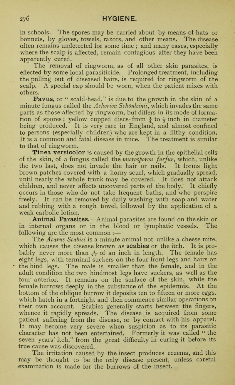 in schools. The spores may be carried about by means of hats or bonnets, by gloves, towels, razors, and other means. The disease often remains undetected for some time ; and many cases, especially where the scalp is affected, remain contagious after they have been apparently cured. The removal of ringworm, as of all other skin parasites, is effected by some local parasiticide. Prolonged treatment, including the pulling out of diseased hairs, is required for ringworm of the scalp. A special cap should be worn, when the patient mixes with others. Favus, or  scald-head, is due to the growth in the skin of a minute fungus called the Achorion Schdnleinii, which invades the same parts as those affected by ringworm, but differs in its mode of forma- tion of spores; yellow cupped discs-from |-to ^ inch in diameter being produced. It is very rare in England, and almost confined to persons (especially children) who are kept in a filthy condition. It is a common and fatal disease in mice. The treatment is similar to that of ringworm. Tinea versicolor is caused by the growth in the epithelial cells of the skin, of a fungus called the microspovon fiivfiiv, which, unlike the two last, does not invade the hair or nails. It forms light brown patches covered with a horny scurf, which gradually spread, until nearly the whole trunk may be covered. It does not attack children, and never affects uncovered parts of the body. It chiefly occurs in those who do not take frequent baths, and who perspire freely. It can be removed by daily washing with soap and water and rubbing with a rough tow^el, followed by the application of a weak carbolic lotion. Animal Parasites.—Animal parasites are found on the skin or in internal organs or in the blood or lymphatic vessels. The following are the most common :— The A cants Scahiei is a minute animal not unlike a cheese mite, which causes the disease known as scabies or the itch. It is pro- bably never more than of an inch in length. The female has eight legs, with terminal suckers on the four front legs and hairs on • the hind legs. The male is smaller than the female, and in the adult condition the two hindmost legs have suckers, as well as the four anterior. It remains on the surface of the skin, while the female burrows deeply in the substance of the epidermis. At the bottom of the oblique burrow it deposits ten to fifteen or more eggs, which hatch in a fortnight and then commence similar operations on their own account. Scabies generally starts between the fingers, whence it rapidly spreads. The disease is acquired from some patient suffering from the disease, or by contact with his apparel. It may become very severe when suspicion as to its parasitic character has not been entertained. Formerly it was called the seven years' itch, from the great difficulty in curing it before its true cause was discovered. The irritation caused by the insect produces eczema, and this may be thought to be the only disease present, unless careful examination is made for the burrows of the insect.
