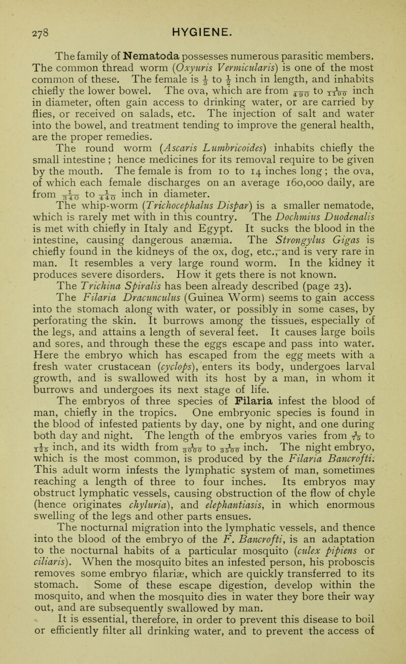 The family of Nematoda possesses numerous parasitic members. The common thread worm {Oxyuris Vermicularis) is one of the most common of these. The female is |- to |- inch in length, and inhabits chiefly the lower bowel. The ova, which are from to inch in diameter, often gain access to drinking water, or are carried by flies, or received on salads, etc. The injection of salt and water into the bowel, and treatment tending to improA^e the general health, are the proper remedies. The round worm {A scar is Ltimbricoides) inhabits chiefly the small intestine ; hence medicines for its removal require to be given by the mouth. The female is from lo to 14 inches long ; the ova, of which each female discharges on an average 160,000 daily, are from to inch in diameter. The whip-worm {Trichocephalus Dispar) is a smaller nematode, which is rarely met with in this country. The Dochmius Diiodenalis is met with chiefly in Italy and Egypt. It sucks the blood in the intestine, causing dangerous anaemia. The Stvongylus Gigas is chiefly found in the kidneys of the ox, dog, etc.rand is very rare in man. It resembles a very large round worm. In the kidney it produces severe disorders. How it gets there is not known. The Trichina Spiralis has been already described (page 23). The Filaria Dracunculiis (Guinea Worm) seems to gain access into the stomach along with water, or possibly in some cases, by perforating the skin. It burrows among the tissues, especially of the legs, and attains a length of several feet. It causes large boils and sores, and through these the eggs escape and pass into water. Here the embryo which has escaped from the egg meets with a fresh v/ater crustacean {cyclops), enters its body, undergoes larval growth, and is swallowed with its host by a man, in whom it burrows and undergoes its next stage of life. The embryos of three species of Filaria infest the blood of man, chiefly in the tropics. One embryonic species is found in the blood of infested patients by day, one by night, and one during both day and night. The length of the embryos varies from -h to inch, and its width from ^^rW to ^/^^r inch. The night embryo, which is the most common, is produced by the Filaria Bancrofti. This adult worm infests the lymphatic system of man, sometimes reaching a length of three to four inches. Its embryos may obstruct lymphatic vessels, causing obstruction of the flow of chyle (hence originates chyhma), and elephantiasis, in which enormous swelling of the legs and other parts ensues. The nocturnal migration into the lymphatic vessels, and thence into the blood of the embryo of the F. Bancrofti, is an adaptation to the nocturnal habits of a particular mosquito {ctdex pipiens or ciliaris). When the mosquito bites an infested person, his proboscis removes some embryo filariae, which are quickly transferred to its stomach. Some of these escape digestion, develop within the mosquito, and when the mosquito dies in water they bore their way out, and are subsequently swallowed by man. It is essential, therefore, in order to prevent this disease to boil or efficiently filter all drinking water, and to prevent the access of