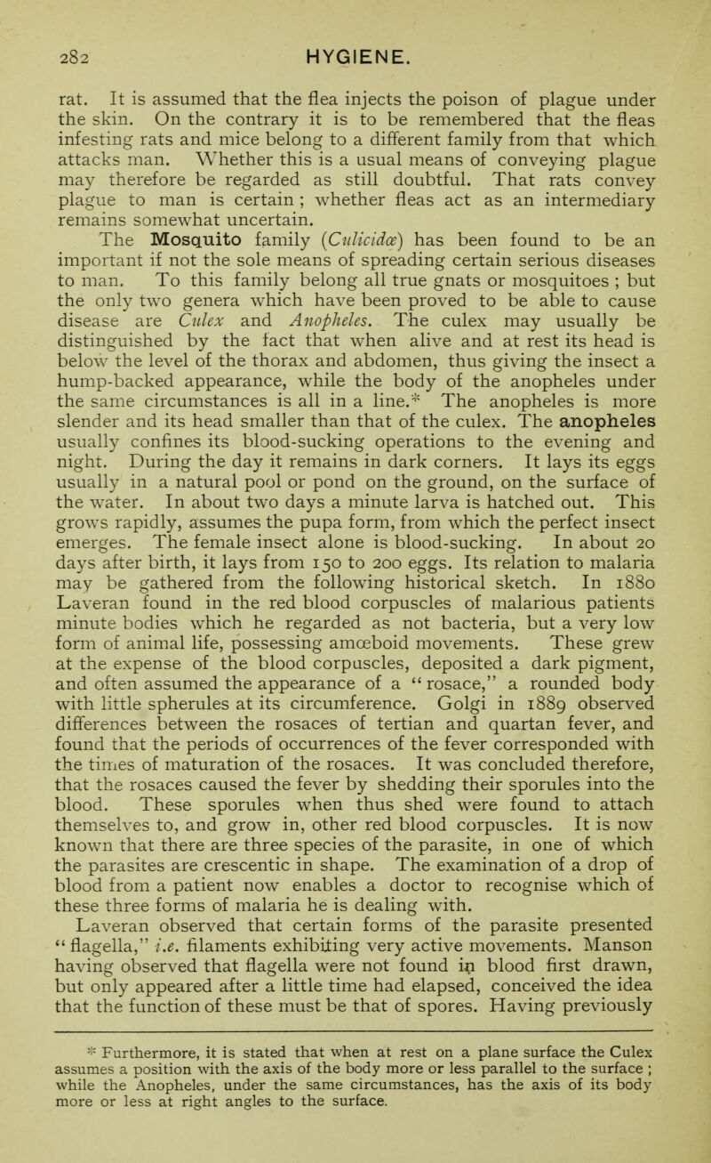 rat. It is assumed that the flea injects the poison of plague under the skin. On the contrary it is to be remembered that the fleas infesting rats and mice belong to a diflerent family from that which attacks man. Whether this is a usual means of conveying plague may therefore be regarded as still doubtful. That rats convey plague to man is certain ; whether fleas act as an intermediary remains somewhat uncertain. The Mosquito family [Cnlicidce) has been found to be an important if not the sole means of spreading certain serious diseases to man. To this family belong all true gnats or mosquitoes ; but the only two genera which have been proved to be able to cause disease are Culex and Anopheles. The culex may usually be distinguished by the fact that when alive and at rest its head is below^ the level of the thorax and abdomen, thus giving the insect a hump-backed appearance, while the body of the anopheles under the same circumstances is all in a line.'''' The anopheles is more slender and its head smaller than that of the culex. The anopheles usually confines its blood-sucking operations to the evening and night. During the day it remains in dark corners. It lays its eggs usually in a natural pool or pond on the ground, on the surface of the w^ater. In about two days a minute larva is hatched out. This grows rapidly, assumes the pupa form, from which the perfect insect emerges. The female insect alone is blood-sucking. In about 20 days after birth, it lays from 150 to 200 eggs. Its relation to malaria may be gathered from the following historical sketch. In 1880 Laveran found in the red blood corpuscles of malarious patients minute bodies which he regarded as not bacteria, but a very low form of animal life, possessing amoeboid movements. These grew at the expense of the blood corpuscles, deposited a dark pigment, and often assumed the appearance of a  rosace, a rounded body with little spherules at its circumference. Golgi in 1889 observed differences between the rosaces of tertian and quartan fever, and found that the periods of occurrences of the fever corresponded with the times of maturation of the rosaces. It was concluded therefore, that the rosaces caused the fever by shedding their sporules into the blood. These sporules when thus shed w^ere found to attach themselves to, and grow in, other red blood corpuscles. It is now known that there are three species of the parasite, in one of which the parasites are crescentic in shape. The examination of a drop of blood from a patient now enables a doctor to recognise which of these three forms of malaria he is dealing with. Laveran observed that certain forms of the parasite presented  flagella, i.e. filaments exhibiting very active movements. Manson having observed that flagella were not found in blood first drawn, but only appeared after a little time had elapsed, conceived the idea that the function of these must be that of spores. Having previously Furthermore, it is stated that when at rest on a plane surface the Culex assumes a position with the axis of the body more or less parallel to the surface ; while the Anopheles, under the same circumstances, has the axis of its body more or less at right angles to the surface.