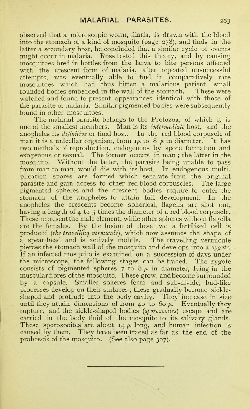 observed that a microscopic worm, filaria, is drawn with the blood into the stomach of a kind of mosquito (page 278), and finds in the latter a secondary host, he concluded that a similar cycle of events might occur in malaria. Ross tested this theory, and by causing mosquitoes bred in bottles from the larva to bite persons affected with the crescent form of malaria, after repeated unsuccessful attempts, was eventually able to find in comparatively rare mosquitoes which had thus bitten a malarious patient, small rounded bodies embedded in the wall of the stomach. These were watched and found to present appearances identical with those of the parasite of malaria. Similar pigmented bodies were subsequently found in other mosquitoes. The malarial parasite belongs to the Protozoa, of which it is one of the smallest members. Man is its intermediate host, and the anopheles its definitive or final host. In the red blood corpuscle of man it is a unicellar organism, from i/x to 8 in diameter. It has two methods of reproduction, endogenous by spore formation and exogenous or sexual. The former occurs in man ; the latter in the mosquito. Without the latter, the parasite being unable to pass from man to man, would die with its host. In endogenous multi- plication spores are formed which separate from the original parasite and gain access to other red blood corpuscles. The large pigmented spheres and the crescent bodies require to enter the stomach of the anopheles to attain full development. In the anopheles the crescents become spherical, flagella are shot out, having a length of 4 to 5 times the diameter of a red blood corpuscle. These represent the male element, while other spheres without flagella are the females. By the fusion of these two a fertilised cell is produced {the travelling vennicule). which now assumes the shape of a spear-head and is actively mobile. The travelling vermicule pierces the stomach wall of the mosquito and develops into a zygote. If an infected mosquito is examined on a succession of days under the microscope, the following stages can be traced. The zygote consists of pigmented spheres 7 to 8 /x in diameter, lying in the muscular fibres of the mosquito. These grow, and become surrounded by a capsule. Smaller spheres fo/m and sub-divide, bud-like processes develop on their surfaces ; these gradually become sickle- shaped and protrude into the body cavity. They increase in size until they attain dimensions of from 40 to 60 />t. Eventually they rupture, and the sickle-shaped bodies [sporozooites) escape and are carried in the body fluid of the mosquito to its salivary glands. These sporozooites are about 14 /x long, and human infection is caused by them. They have been traced as far as the end of the proboscis of the mosquito. (See also page 307).