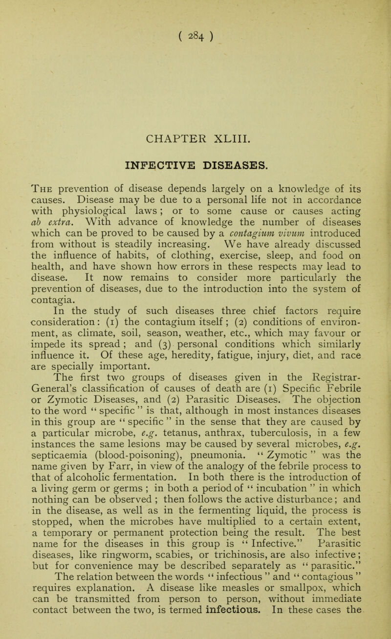 CHAPTER XLIII. INFECTIVE DISEASES. The prevention of disease depends largely on a knowledge of its causes. Disease may be due to a personal life not in accordance with physiological laws; or to some cause or causes acting ab extra. With advance of knowledge the number of diseases which can be proved to be caused by a contagium viviim introduced from without is steadily increasing. We have already discussed the influence of habits, of clothing, exercise, sleep, and food on health, and have shown how errors in these respects may lead to disease. It now remains to consider more particularly the prevention of diseases, due to the introduction into the system of contagia. In the study of such diseases three chief factors require consideration: (i) the contagium itself ; (2) conditions of environ- ment, as climate, soil, season, weather, etc., which may favour or impede its spread ; and (3) personal conditions which similarly influence it. Of these age, heredity, fatigue, injury, diet, and race are specially important. The first two groups of diseases given in the Registrar- General's classification of causes of death are (i) Specific Febrile or Zymotic Diseases, and (2) Parasitic Diseases. The objection to the word  specific  is that, although in most instances diseases in this group are specific in the sense that they are caused by a particular microbe, e.g. tetanus, anthrax, tuberculosis, in a few instances the same lesions may be caused by several microbes, e.g. septicaemia (blood-poisoning), pneumonia.  Zymotic  was the name given by Farr, in view of the analogy of the febrile process to that of alcoholic fermentation. In both there is the introduction of a living germ or germs ; in both a period of  incubation  in which nothing can be observed ; then follows the active disturbance; and in the disease, as well as in the fermenting liquid, the process is stopped, when the microbes have multiplied to a certain extent, a temporary or permanent protection being the result. The best name for the diseases in this group is  Infective. Parasitic diseases, like ringworm, scabies, or trichinosis, are also infective; but for convenience may be described separately as parasitic. The relation between the words  infectious  and  contagious  requires explanation. A disease like measles or smallpox, which can be transmitted from person to person, without immediate contact between the two, is termed infectious. In these cases the