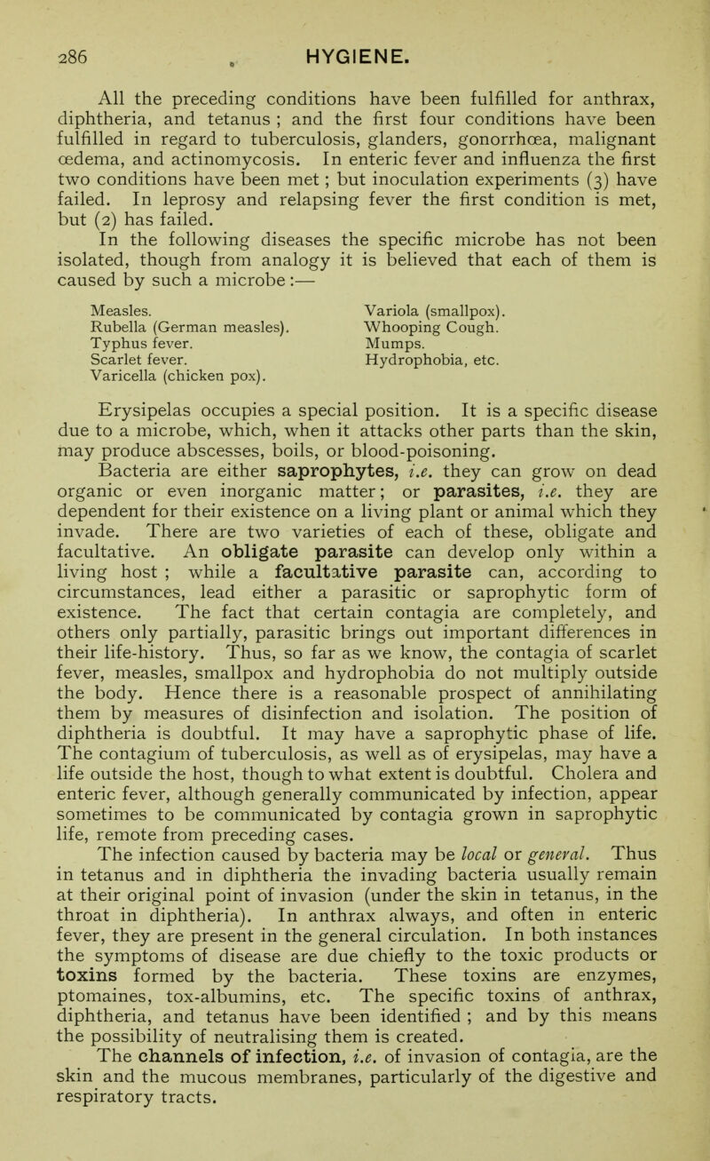 All the preceding conditions have been fulfilled for anthrax, diphtheria, and tetanus ; and the first four conditions have been fulfilled in regard to tuberculosis, glanders, gonorrhoea, malignant oedema, and actinomycosis. In enteric fever and influenza the first two conditions have been met; but inoculation experiments (3) have failed. In leprosy and relapsing fever the first condition is met, but (2) has failed. In the following diseases the specific microbe has not been isolated, though from analogy it is believed that each of them is caused by such a microbe :— Measles. Variola (smallpox). Rubella (German measles). Whooping Cough. Typhus fever. Mumps. Scarlet fever. Hydrophobia, etc. Varicella (chicken pox). Erysipelas occupies a special position. It is a specific disease due to a microbe, which, when it attacks other parts than the skin, may produce abscesses, boils, or blood-poisoning. Bacteria are either saprophytes, i.e. they can grow on dead organic or even inorganic matter; or parasites, i.e. they are dependent for their existence on a living plant or animal which they invade. There are two varieties of each of these, obligate and facultative. An obligate parasite can develop only within a living host ; while a facultative parasite can, according to circumstances, lead either a parasitic or saprophytic form of existence. The fact that certain contagia are completely, and others only partially, parasitic brings out important differences in their life-history. Thus, so far as we know, the contagia of scarlet fever, measles, smallpox and hydrophobia do not multiply outside the body. Hence there is a reasonable prospect of annihilating them by measures of disinfection and isolation. The position of diphtheria is doubtful. It may have a saprophytic phase of life. The contagium of tuberculosis, as well as of erysipelas, may have a life outside the host, though to what extent is doubtful. Cholera and enteric fever, although generally communicated by infection, appear sometimes to be communicated by contagia grown in saprophytic life, remote from preceding cases. The infection caused by bacteria may be local or general. Thus in tetanus and in diphtheria the invading bacteria usually remain at their original point of invasion (under the skin in tetanus, in the throat in diphtheria). In anthrax always, and often in enteric fever, they are present in the general circulation. In both instances the symptoms of disease are due chiefly to the toxic products or toxins formed by the bacteria. These toxins are enzymes, ptomaines, tox-albumins, etc. The specific toxins of anthrax, diphtheria, and tetanus have been identified ; and by this means the possibility of neutralising them is created. The channels of infection, i.e. of invasion of contagia, are the skin and the mucous membranes, particularly of the digestive and respiratory tracts.