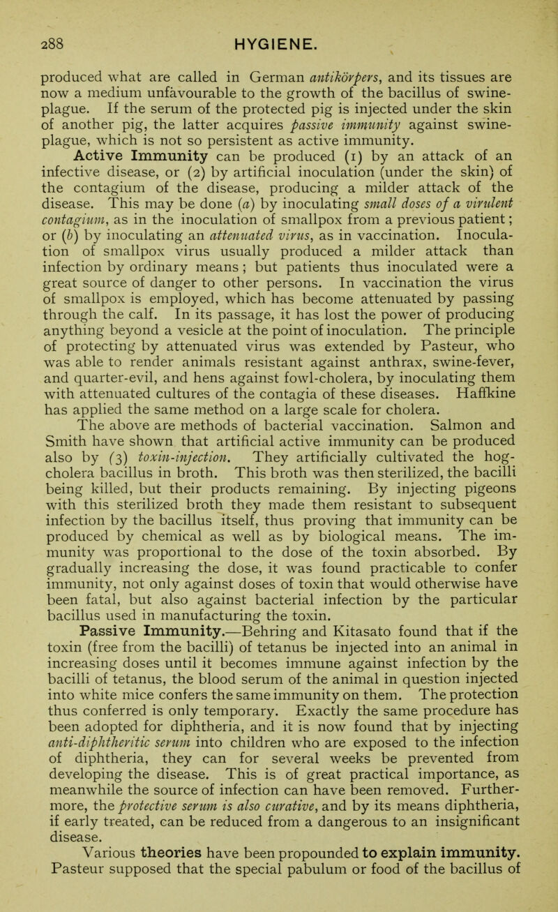 produced what are called in German antikofpers, and its tissues are now a medium unfavourable to the growth of the bacillus of swine- plague. If the serum of the protected pig is injected under the skin of another pig, the latter acquires passive immtmity against swine- plague, which is not so persistent as active immunity. Active Immunity can be produced (i) by an attack of an infective disease, or (2) by artificial inoculation (under the skin) of the contagium of the disease, producing a milder attack of the disease. This may be done {a) by inoculating small doses of a virulent contagium, as in the inoculation of smallpox from a previous patient; or {h) by inoculating an attemiated virus, as in vaccination. Inocula- tion of smallpox virus usually produced a milder attack than infection by ordinary means ; but patients thus inoculated were a great source of danger to other persons. In vaccination the virus of smallpox is employed, which has become attenuated by passing through the calf. In its passage, it has lost the power of producing anything beyond a vesicle at the point of inoculation. The principle of protecting by attenuated virus was extended by Pasteur, who was able to render animals resistant against anthrax, swine-fever, and quarter-evil, and hens against fowl-cholera, by inoculating them with attenuated cultures of the contagia of these diseases. Haffkine has applied the same method on a large scale for cholera. The above are methods of bacterial vaccination. Salmon and Smith have shown that artificial active immunity can be produced also by (3) toxin-injection. They artificially cultivated the hog- cholera bacillus in broth. This broth was then sterilized, the bacilli being killed, but their products remaining. By injecting pigeons with this sterilized broth they made them resistant to subsequent infection by the bacillus itself, thus proving that immunity can be produced by chemical as well as by biological means. The im- munity was proportional to the dose of the toxin absorbed. By gradually increasing the dose, it was found practicable to confer immunity, not only against doses of toxin that would otherwise have been fatal, but also against bacterial infection by the particular bacillus used in manufacturing the toxin. Passive Immunity.—Behring and Kitasato found that if the toxin (free from the bacilli) of tetanus be injected into an animal in increasing doses until it becomes immune against infection by the bacilli of tetanus, the blood serum of the animal in question injected into white mice confers the same immunity on them. The protection thus conferred is only temporary. Exactly the same procedure has been adopted for diphtheria, and it is now found that by injecting anti-diphtheritic seniin into children who are exposed to the infection of diphtheria, they can for several weeks be prevented from developing the disease. This is of great practical importance, as meanwhile the source of infection can have been removed. Further- more, the protective serum is also curative, and by its means diphtheria, if early treated, can be reduced from a dangerous to an insignificant disease. Various theories have been propounded to explain immunity. Pasteur supposed that the special pabulum or food of the bacillus of