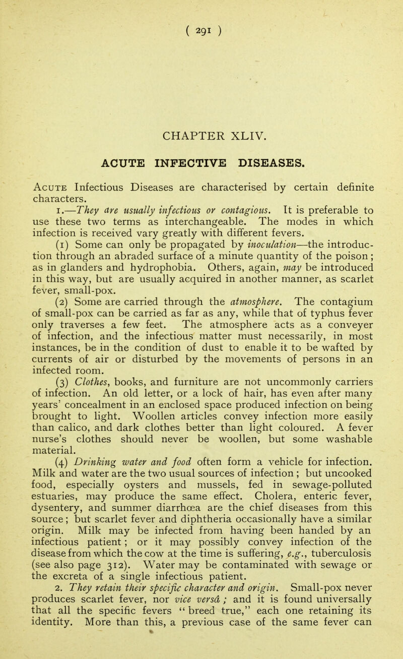CHAPTER XLIV. ACUTE INFECTIVE DISEASES. Acute Infectious Diseases are characterised by certain definite characters. 1. —They Ave usually infectious or contagious. It is preferable to use these two terms as interchangeable. The modes in which infection is received vary greatly with different fevers. (1) Some can only be propagated by inoculation—the introduc- tion through an abraded surface of a minute quantity of the poison ; as in glanders and hydrophobia. Others, again, may be introduced in this way, but are usually acquired in another manner, as scarlet fever, small-pox. (2) Some are carried through the atmosphere. The contagium of small-pox can be carried as far as any, while that of typhus fever only traverses a few feet. The atmosphere acts as a conveyer of infection, and the infectious matter must necessarily, in most instances, be in the condition of dust to enable it to be wafted by currents of air or disturbed by the movements of persons in an infected room. (3) Clothes, books, and furniture are not uncommonly carriers of infection. An old letter, or a lock of hair, has even after many years' concealment in an enclosed space produced infection on being brought to light. Woollen articles convey infection more easily than calico, and dark clothes better than light coloured. A fever nurse's clothes should never be woollen, but some washable material. (4) Drinking water and food often form a vehicle for infection. Milk and water are the two usual sources of infection ; but uncooked food, especially oysters and mussels, fed in sewage-polluted estuaries, may produce the same effect. Cholera, enteric fever, dysentery, and summer diarrhoea are the chief diseases from this source; but scarlet fever and diphtheria occasionally have a similar origin. Milk may be infected from having been handed by an infectious patient ; or it may possibly convey infection of the disease from which the cow at the time is suffering, e.g., tuberculosis (see also page 312). Water may be contaminated with sewage or the excreta of a single infectious patient. 2. They retain their specific character and origin. Small-pox never produces scarlet fever, nor vice versa ; and it is found universally that all the specific fevers  breed true, each one retaining its identity. More than this, a previous case of the same fever can