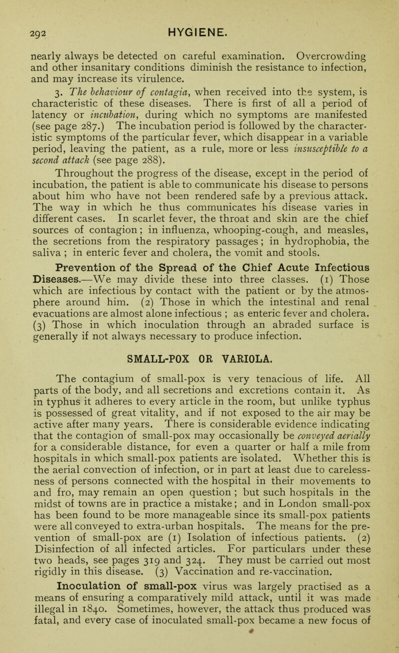nearly always be detected on careful examination. Overcrowding and other insanitary conditions diminish the resistance to infection, and may increase its virulence. 3. The behaviour of contagia, when received into the system, is characteristic of these diseases. There is first of all a period of latency or incubation, during which no symptoms are manifested (see page 287.) The incubation period is followed by the character- istic symptoms of the particular fever, which disappear in a variable period, leaving the patient, as a rule, more or less insusceptible to a second attack (see page 288). Throughout the progress of the disease, except in the period of incubation, the patient is able to communicate his disease to persons about him who have not been rendered safe by a previous attack. The way in which he thus communicates his disease varies in different cases. In scarlet fever, the throat and skin are the chief sources of contagion; in influenza, whooping-cough, and measles, the secretions from the respiratory passages ; in hydrophobia, the saliva ; in enteric fever and cholera, the vomit and stools. Prevention of the Spread of the Chief Acute Infections Diseases.—We may divide these into three classes, (i) Those which are infectious by contact with the patient or by the atmos- phere around him. (2) Those in which the intestinal and renal evacuations are almost alone infectious ; as enteric fever and cholera. (3) Those in which inoculation through an abraded surface is generally if not always necessary to produce infection. SMALL-POX OR VARIOLA. The contagium of small-pox is very tenacious of life. All parts of the body, and all secretions and excretions contain it. As in typhus it adheres to every article in the room, but unlike typhus is possessed of great vitality, and if not exposed to the air may be active after many years. There is considerable evidence indicating that the contagion of small-pox may occasionally be conveyed aerially for a considerable distance, for even a quarter or half a mile from hospitals in which small-pox patients are isolated. Whether this is the aerial convection of infection, or in part at least due to careless- ness of persons connected with the hospital in their movements to and fro, may remain an open question ; but such hospitals in the midst of towns are in practice a mistake; and in London small-pox has been found to be more manageable since its small-pox patients were all conveyed to extra-urban hospitals. The means for the pre- vention of small-pox are (i) Isolation of infectious patients. (2) Disinfection of all infected articles. For particulars under these two heads, see pages 319 and 324. They must be carried out most rigidly in this disease. (3) Vaccination and re-vaccination. Inoculation of small-pox virus was largely practised as a means of ensuring a comparatively mild attack, until it was made illegal in 1840. Sometimes, however, the attack thus produced was fatal, and every case of inoculated small-pox became a new focus of
