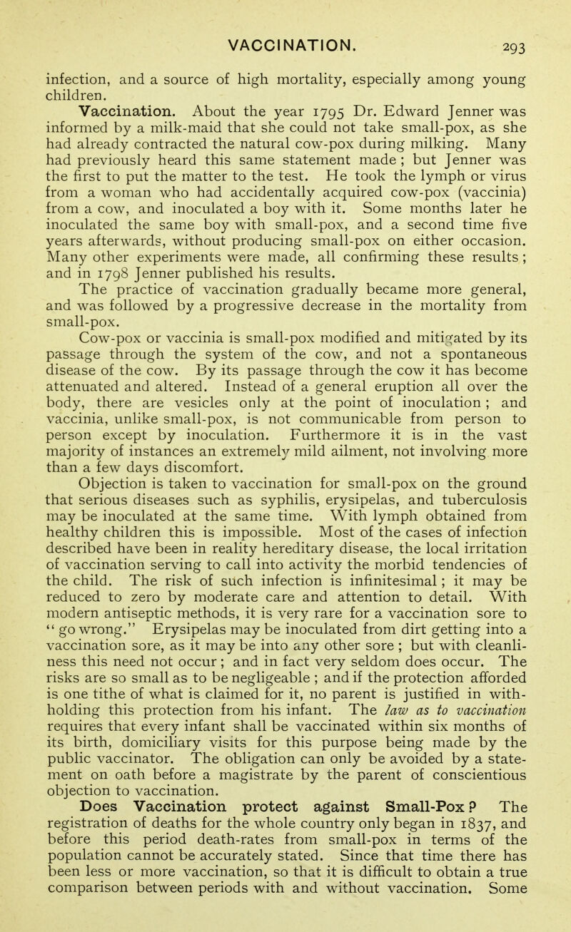 infection, and a source of high mortality, especially among young children. Vaccination. About the year 1795 Dr. Edward Jenner was informed by a milk-maid that she could not take small-pox, as she had already contracted the natural cow-pox during milking. Many had previously heard this same statement made ; but Jenner was the first to put the matter to the test. He took the lymph or virus from a woman who had accidentally acquired cow-pox (vaccinia) from a cow, and inoculated a boy with it. Some months later he inoculated the same boy with small-pox, and a second time five years afterwards, without producing small-pox on either occasion. Many other experiments were made, all confirming these results ; and in 1798 Jenner published his results. The practice of vaccination gradually became more general, and was followed by a progressive decrease in the mortality from small-pox. Cow-pox or vaccinia is small-pox modified and mitif^ated by its passage through the system of the cow, and not a spontaneous disease of the cow. By its passage through the cow it has become attenuated and altered. Instead of a general eruption all over the body, there are vesicles only at the point of inoculation ; and vaccinia, unlike small-pox, is not communicable from person to person except by inoculation. Furthermore it is in the vast majority of instances an extremely mild ailment, not involving more than a few days discomfort. Objection is taken to vaccination for small-pox on the ground that serious diseases such as syphilis, erysipelas, and tuberculosis may be inoculated at the same time. With lymph obtained from healthy children this is impossible. Most of the cases of infection described have been in reality hereditary disease, the local irritation of vaccination serving to call into activity the morbid tendencies of the child. The risk of such infection is infinitesimal; it may be reduced to zero by moderate care and attention to detail. With modern antiseptic methods, it is very rare for a vaccination sore to  go wrong. Erysipelas may be inoculated from dirt getting into a vaccination sore, as it may be into any other sore ; but with cleanli- ness this need not occur ; and in fact very seldom does occur. The risks are so small as to be negligeable ; and if the protection afforded is one tithe of what is claimed for it, no parent is justified in with- holding this protection from his infant. The law as to vaccination requires that every infant shall be vaccinated within six months of its birth, domiciliary visits for this purpose being made by the public vaccinator. The obligation can only be avoided by a state- ment on oath before a magistrate by the parent of conscientious objection to vaccination. Does Vaccination protect against Small-Pox 9 The registration of deaths for the whole country only began in 1837, and before this period death-rates from small-pox in terms of the population cannot be accurately stated. Since that time there has been less or more vaccination, so that it is difficult to obtain a true comparison between periods with and without vaccination. Some