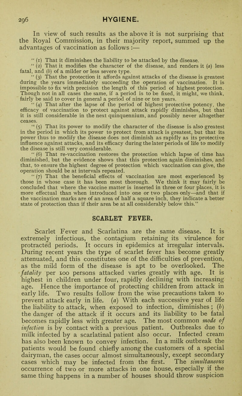 In view of such results as the above it is not surprising that the Royal Commission, in their majority report, summed up the advantages of vaccination as follows :— (i) That it diminishes the habihty to be attacked by the disease. (2) That it modifies the character of the disease, and renders it (a) less fatal, and (b) of a milder or less severe type. (3) That the protection it affords against attacks of the disease is greatest during the years immediately succeeding the operation of vaccination. It is impossible to fix with precision the length of this period of highest protection. Though not in all cases the same, if a period is to be fixed, it might, we think, fairly be said to cover in general a period of nine or ten years. (4) That after the lapse of the period of highest protective potency, the efficacy of vaccination to protect against attack rapidly diminishes, but that it is still considerable in the next quinquennium, and possibly never altogether ceases. (5) That its power to modify the character of the disease is also greatest in the period in which its power to protect from attack is greatest, but that its power thus to modify the disease does not diminish as rapidly as its protective influence against attacks, and its efficacy during the later periods of life to modify the disease is still very considerable. (6) That re-vaccination restores the protection which lapse of time has diminished, but the evidence shows that this protection again diminishes, and that, to ensure the highest degree of protection which vaccination can give, the operation should be at intervals repeated. (7) That the beneficial effects of vaccination are most experienced by those in whose case it has been most thorough. We think it may fairly be concluded that where the vaccine matter is inserted in three or four places, it is more effectual than when introduced into one or two places only—and that if the vaccination marks are of an area of half a square inch, they indicate a better state of protection than if their area be at all considerably below this. SCARLET FEVER. Scarlet Fever and Scarlatina are the same disease. It is extremely infectious, the contagium retaining its virulence for protracted periods. It occurs in epidemics at irregular intervals. During recent years the type of scarlet fever has become greatly attenuated, and this constitutes one of the difficulties of prevention, as the mild form of the disease is apt to be overlooked. The fatality per 100 persons attacked varies greatly with age. It is highest in children under four, rapidly declining with increasing age. Hence the importance of protecting children from attack in early life. Two results follow from the wise precautions taken to prevent attack early in life, {a) With each successive year of life the liability to attack, when exposed to infection, diminishes ; {b) the danger of the attack if it occurs and its liability to be fatal becomes rapidly less with greater age. The most common mode of infection is by contact with a previous patient. Outbreaks due to milk infected by a scarlatinal patient also occur. Infected cream has also been known to convey infection. In a milk outbreak the patients would be found chiefly among the customers of a special dairyman, the cases occur almost simultaneously, except secondary cases which may be infected from the first. The simultaneotis occurrence of two or more attacks in one house, especially if the same thing happens in a number of houses should throw suspicion