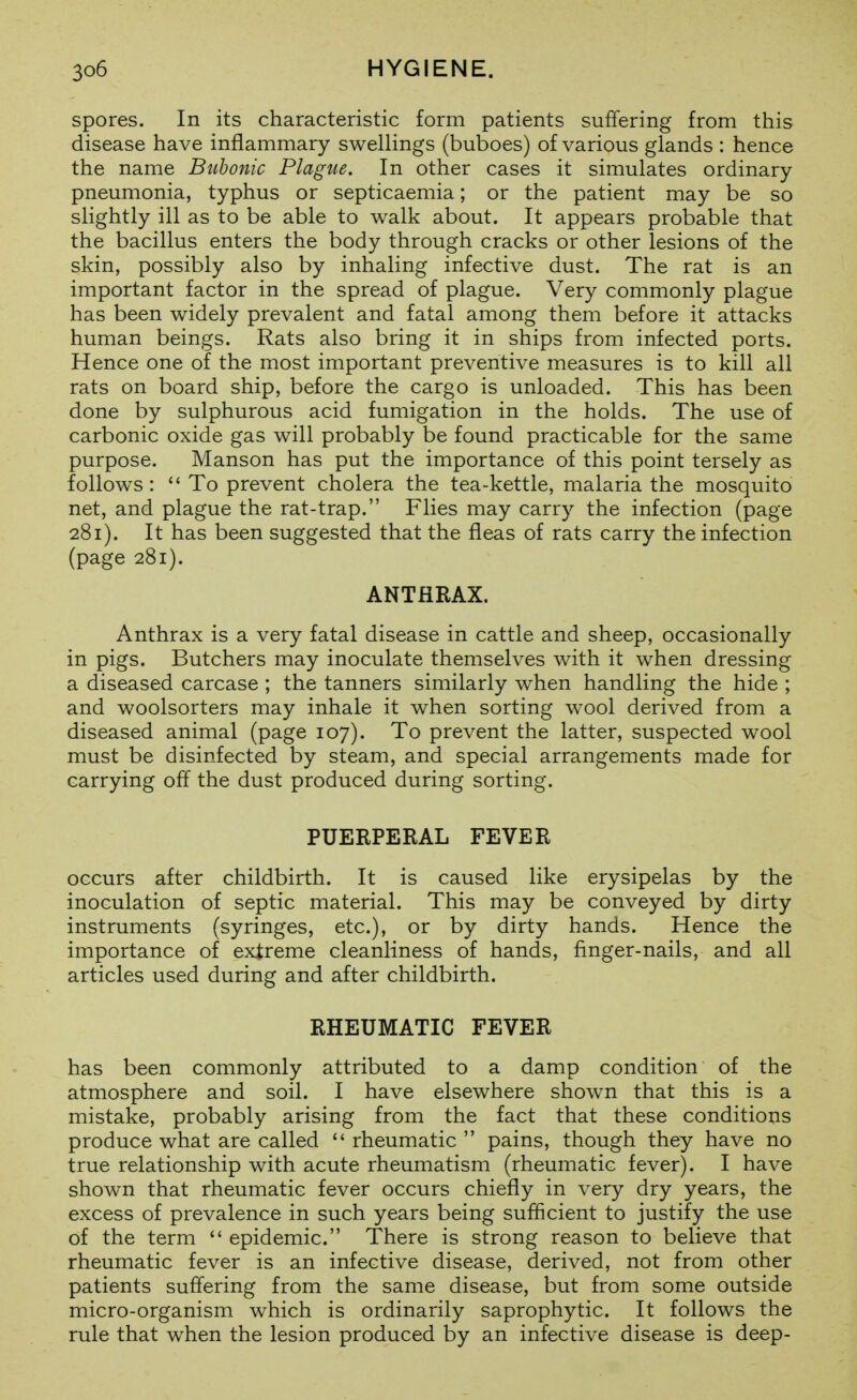 spores. In its characteristic form patients suffering from this disease have inflammary swellings (buboes) of various glands : hence the name Bubonic Plague. In other cases it simulates ordinary pneumonia, typhus or septicaemia; or the patient may be so slightly ill as to be able to walk about. It appears probable that the bacillus enters the body through cracks or other lesions of the skin, possibly also by inhaling infective dust. The rat is an important factor in the spread of plague. Very commonly plague has been widely prevalent and fatal among them before it attacks human beings. Rats also bring it in ships from infected ports. Hence one of the most important preventive measures is to kill all rats on board ship, before the cargo is unloaded. This has been done by sulphurous acid fumigation in the holds. The use of carbonic oxide gas will probably be found practicable for the same purpose. Manson has put the importance of this point tersely as follows : To prevent cholera the tea-kettle, malaria the mosquito net, and plague the rat-trap. Flies may carry the infection (page 281). It has been suggested that the fleas of rats carry the infection (page 281). ANTHRAX. Anthrax is a very fatal disease in cattle and sheep, occasionally in pigs. Butchers may inoculate themselves with it when dressing a diseased carcase ; the tanners similarly when handling the hide ; and woolsorters may inhale it when sorting wool derived from a diseased animal (page 107). To prevent the latter, suspected wool must be disinfected by steam, and special arrangements made for carrying off the dust produced during sorting. PUERPERAL FEVER occurs after childbirth. It is caused like erysipelas by the inoculation of septic material. This may be conveyed by dirty instruments (syringes, etc.), or by dirty hands. Hence the importance of extreme cleanliness of hands, finger-nails, and all articles used during and after childbirth. RHEUMATIC FEVER has been commonly attributed to a damp condition of the atmosphere and soil. I have elsewhere shown that this is a mistake, probably arising from the fact that these conditions produce what are called rheumatic pains, though they have no true relationship with acute rheumatism (rheumatic fever). I have shown that rheumatic fever occurs chiefly in very dry years, the excess of prevalence in such years being sufficient to justify the use of the term epidemic. There is strong reason to believe that rheumatic fever is an infective disease, derived, not from other patients suffering from the same disease, but from some outside micro-organism which is ordinarily saprophytic. It follows the rule that when the lesion produced by an infective disease is deep-