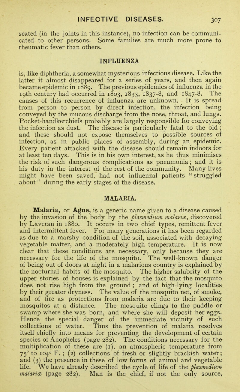 seated (in the joints in this instance), no infection can be communi- cated to other persons. Some families are much more prone to rheumatic fever than others. INFLUENZA is, like diphtheria, a somewhat mysterious infectious disease. Like the latter it almost disappeared for a series of years, and then again became epidemic in 1889. The previous epidemics of influenza in the 19th century had occurred in 1803, 1833, 1837-8, and 1847-8. The causes of this recurrence of influenza are unknown. It is spread from person to person by direct infection, the infection being conveyed by the mucous discharge from the nose, throat, and lungs. Pocket-handkerchiefs probably are largely responsible for conveying the infection as dust. The disease is particularly fatal to the old ; and these should not expose themselves to possible sources of infection, as in public places of assembly, during an epidemic. Every patient attacked with the disease should remain indoors for at least ten days. This is in his own interest, as he thi^s minimises the risk of such dangerous complications as pneumonia; and it is his duty in the interest of the rest of the community. Many lives might have been saved, had not influenzal patients  struggled about  during the early stages of the disease. MALARIA. Malaria, or Ague, is a generic name given to a disease caused by the invasion of the body by the Plasmodium malavicB, discovered by Laveran in 1880. It occurs in tv/o chief types, remittent fever and intermittent fever. For many generations it has been regarded as due to a marshy condition of the soil, associated with decaying vegetable matter, and a moderately high temperature. It is now clear that these conditions are necessary, only because they are necessary for the life of the mosquito. The well-known danger of being out of doors at night in a malarious country is explained by the nocturnal habits of the mosquito. The higher salubrity of the upper stories of houses is explained by the fact that the mosquito does not rise high from the ground ; and of high-lying localities by their greater dryness. The value of the mosquito net, of smoke, and of fire as protections from malaria are due to their keeping mosquitos at a distance. The mosquito clings to the puddle or swamp where she was born, and where she will deposit her eggs. Hence the special danger of the immediate vicinity of such collections of water. Thus the prevention of malaria resolves itself chiefly into means for preventing the development of certain species of Anopheles (page 282). The conditions necessary for the multiplication of these are (i), an atmospheric temperature from 75'' to 104° F. ; (2) collections of fresh or slightly brackish water; and (3) the presence in these of low forms of animal and vegetable life. We have already described the cycle of life of the Plasmodium malavicB (page 282). Man is the chief, if not the only source,