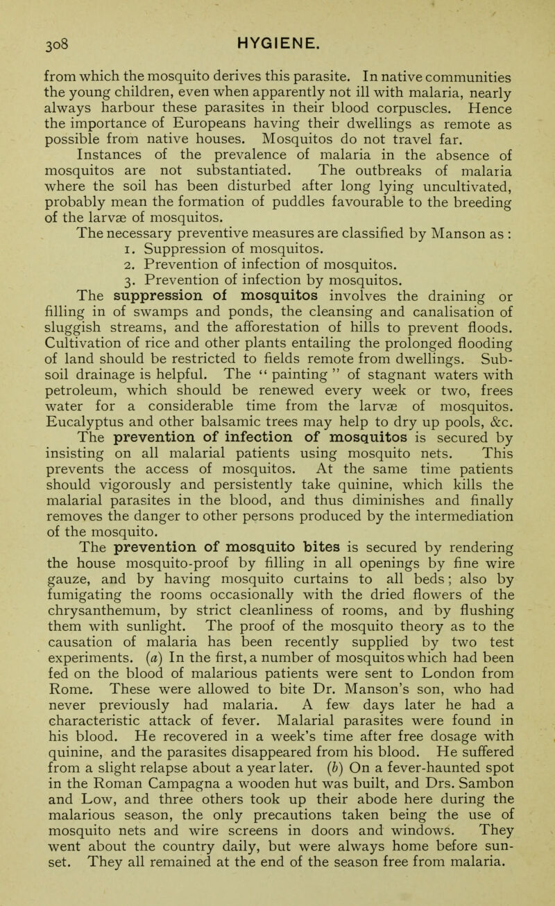 from which the mosquito derives this parasite. In native communities the young children, even when apparently not ill with malaria, nearly always harbour these parasites in their blood corpuscles. Hence the importance of Europeans having their dwellings as remote as possible from native houses. Mosquitos do not travel far. Instances of the prevalence of malaria in the absence of mosquitos are not substantiated. The outbreaks of malaria where the soil has been disturbed after long lying uncultivated, probably mean the formation of puddles favourable to the breeding of the larvae of mosquitos. The necessary preventive measures are classified by Manson as : 1. Suppression of mosquitos. 2. Prevention of infection of mosquitos. 3. Prevention of infection by mosquitos. The suppression of mosquitos involves the draining or filling in of swamps and ponds, the cleansing and canalisation of sluggish streams, and the afforestation of hills to prevent floods. Cultivation of rice and other plants entailing the prolonged flooding of land should be restricted to fields remote from dwellings. Sub- soil drainage is helpful. The  painting  of stagnant waters with petroleum, which should be renewed every week or two, frees water for a considerable time from the larvae of mosquitos. Eucalyptus and other balsamic trees may help to dry up pools, &c. The prevention of infection of mosquitos is secured by insisting on all malarial patients using mosquito nets. This prevents the access of mosquitos. At the same time patients should vigorously and persistently take quinine, which kills the malarial parasites in the blood, and thus diminishes and finally removes the danger to other persons produced by the intermediation of the mosquito. The prevention of mosquito bites is secured by rendering the house mosquito-proof by filling in all openings by fine wire gauze, and by having mosquito curtains to all beds; also by fumigating the rooms occasionally with the dried flowers of the chrysanthemum, by strict cleanliness of rooms, and by flushing them with sunlight. The proof of the mosquito theory as to the causation of malaria has been recently supplied by two test experiments, (a) In the first, a number of mosquitos which had been fed on the blood of malarious patients were sent to London from Rome. These were allowed to bite Dr. Hanson's son, who had never previously had malaria. A few days later he had a characteristic attack of fever. Malarial parasites were found in his blood. He recovered in a week's time after free dosage with quinine, and the parasites disappeared from his blood. He suffered from a slight relapse about a year later, (h) On a fever-haunted spot in the Roman Campagna a wooden hut was built, and Drs. Sambon and Low, and three others took up their abode here during the malarious season, the only precautions taken being the use of mosquito nets and wire screens in doors and windows. They went about the country daily, but were always home before sun- set. They all remained at the end of the season free from malaria.