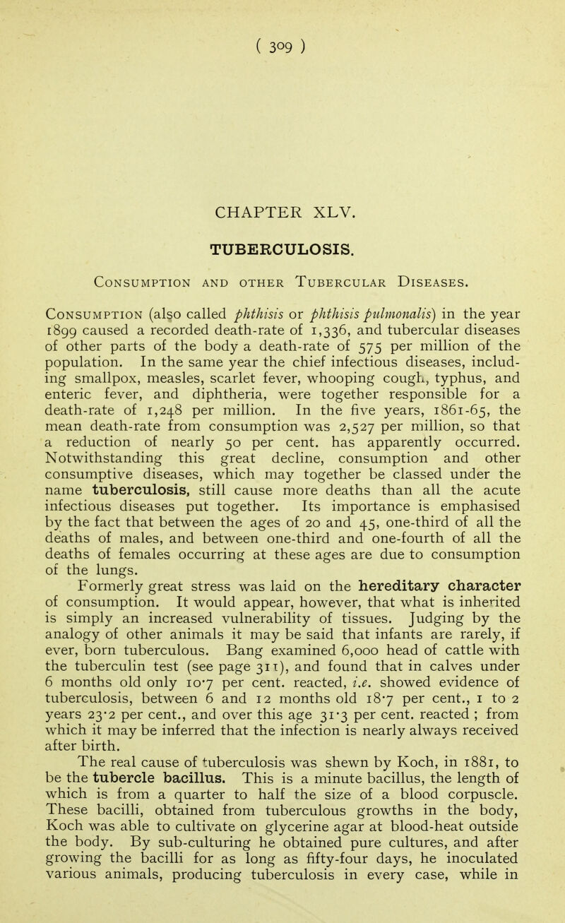 CHAPTER XLV. TUBERCULOSIS. Consumption and other Tubercular Diseases. Consumption (also called phthisis or phthisis ptilmonalis) in the year 1899 caused a recorded death-rate of 1,336, and tubercular diseases of other parts of the body a death-rate of 575 per million of the population. In the same year the chief infectious diseases, includ- ing smallpox, measles, scarlet fever, whooping cough, typhus, and enteric fever, and diphtheria, were together responsible for a death-rate of 1,248 per million. In the five years, 1861-65, the mean death-rate from consumption was 2,527 per million, so that a reduction of nearly 50 per cent, has apparently occurred. Notwithstanding this great decline, consumption and other consumptive diseases, which may together be classed under the name tuberculosis, still cause more deaths than all the acute infectious diseases put together. Its importance is emphasised by the fact that between the ages of 20 and 45, one-third of all the deaths of males, and between one-third and one-fourth of all the deaths of females occurring at these ages are due to consumption of the lungs. Formerly great stress was laid on the hereditary character of consumption. It would appear, however, that what is inhented is simply an increased vulnerability of tissues. Judging by the analogy of other animals it may be said that infants are rarely, if ever, born tuberculous. Bang examined 6,000 head of cattle with the tuberculin test (see page 311), and found that in calves under 6 months old only 107 per cent, reacted, i.e. showed evidence of tuberculosis, between 6 and 12 months old 187 per cent., i to 2 years 23-2 per cent., and over this age 31*3 per cent, reacted ; from which it may be inferred that the infection is nearly always received after birth. The real cause of tuberculosis was shewn by Koch, in 1881, to be the tubercle bacillus. This is a minute bacillus, the length of which is from a quarter to half the size of a blood corpuscle. These bacilli, obtained from tuberculous growths in the body, Koch was able to cultivate on glycerine agar at blood-heat outside the body. By sub-culturing he obtained pure cultures, and after growing the bacilli for as long as fifty-four days, he inoculated various animals, producing tuberculosis in every case, while in