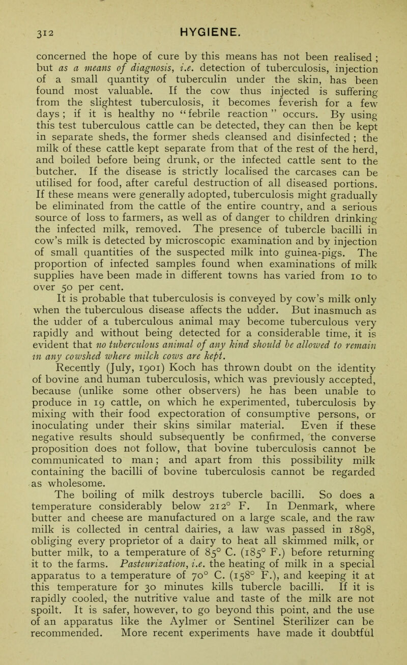 concerned the hope of cure by this means has not been realised ; but as a means of diagnosis, i.e. detection of tuberculosis, injection of a small quantity of tuberculin under the skin, has been found most valuable. If the cow thus injected is suffering from the slightest tuberculosis, it becomes feverish for a few days; if it is healthy no febrile reaction occurs. By using this test tuberculous cattle can be detected, they can then be kept in separate sheds, the former sheds cleansed and disinfected ; the milk of these cattle kept separate from that of the rest of the herd, and boiled before being drunk, or the infected cattle sent to the butcher. If the disease is strictly localised the carcases can be utilised for food, after careful destruction of all diseased portions. If these means were generally adopted, tuberculosis might gradually be eliminated from the cattle of the entire country, and a serious source of loss to farmers, as well as of danger to children drinking the infected milk, removed. The presence of tubercle bacilli in cow's milk is detected by microscopic examination and by injection of small quantities of the suspected milk into guinea-pigs. The proportion of infected samples found when examinations of milk supplies have been made in different towns has varied from lo to over 50 per cent. It is probable that tuberculosis is conveyed by cow's milk only when the tuberculous disease affects the udder. But inasmuch as the udder of a tuberculous animal may become tuberculous very rapidly and without being detected for a considerable time, it is evident that no tnberctilous animal of any kind should be allowed to remain in any cowshed where milch cows are hept. Recently (July, 1901) Koch has thrown doubt on the identity of bovine and human tuberculosis, which was previously accepted, because (unlike some other observers) he has been unable to produce in 19 cattle, on which he experimented, tuberculosis by mixing with their food expectoration of consumptive persons, or inoculating under their skins similar material. Even if these negative results should subsequently be confirmed, the converse proposition does not follow, that bovine tuberculosis cannot be communicated to man; and apart from this possibility milk containing the bacilli of bovine tuberculosis cannot be regarded as wholesome. The boiling of milk destroys tubercle bacilli. So does a temperature considerably below 212° F. In Denmark, where butter and cheese are manufactured on a large scale, and the raw milk is collected in central dairies, a law was passed in 1898, obliging every proprietor of a dairy to heat all skimmed milk, or butter milk, to a temperature of 85° C. (185° F.) before returning it to the farms. Pasteurization, i.e. the heating of milk in a special apparatus to a temperature of 70° C. (158° F.), and keeping it at this temperature for 30 minutes kills tubercle bacilli. If it is rapidly cooled, the nutritive value and taste of the milk are not spoilt. It is safer, however, to go beyond this point, and the use of an apparatus like the Aylmer or Sentinel Sterilizer can be recommended. More recent experiments have made it doubtful