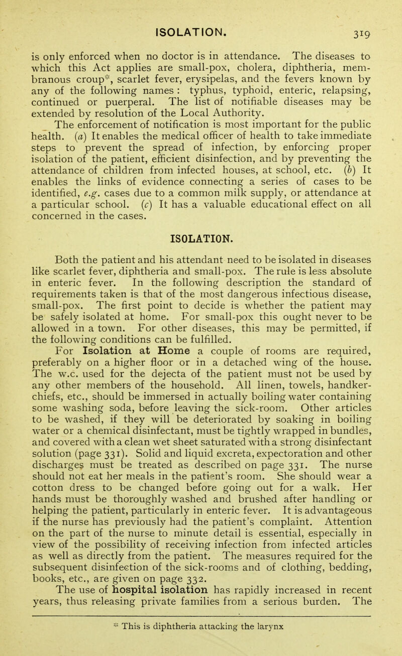 ISOLATION. is only enforced when no doctor is in attendance. The diseases to which this Act appHes are small-pox, cholera, diphtheria, mem- branous croup', scarlet fever, erysipelas, and the fevers known by any of the following names : typhus, typhoid, enteric, relapsing, continued or puerperal. The list of notifiable diseases may be extended by resolution of the Local Authority. The enforcement of notification is most important for the public health, [a) It enables the medical officer of health to take immediate steps to prevent the spread of infection, by enforcing proper isolation of the patient, efficient disinfection, and by preventing the attendance of children from infected houses, at school, etc. (b) It enables the links of evidence connecting a series of cases to be identified, e.g. cases due to a common milk supply, or attendance at a particular school, (c) It has a valuable educational effect on all concerned in the cases. ISOLATION. Both the patient and his attendant need to be isolated in diseases like scarlet fever, diphtheria and small-pox. The rule is less absolute in enteric fever. In the following description the standard of requirements taken is that of the most dangerous infectious disease, small-pox. The first point to decide is whether the patient may be safely isolated at home. For small-pox this ought never to be allowed in a town. For other diseases, this may be permitted, if the following conditions can be fulfilled. For Isolation at Home a couple of rooms are required, preferably on a higher floor or in a detached wing of the house. The w.c. used for the dejecta of the patient must not be used by any other members of the household. All linen, towels, handker- chiefs, etc., should be immersed in actually boiling water containing some washing soda, before leaving the sick-room. Other articles to be washed, if they will be deteriorated by soaking in boiling water or a chemical disinfectant, must be tightly wrapped in bundles, and covered with a clean wet sheet saturated with a strong disinfectant solution (page 331). Solid and liquid excreta, expectoration and other discharges must be treated as described on page 331. The nurse should not eat her meals in the pati-^.nt's room. She should wear a cotton dress to be changed before going out for a walk. Her hands must be thoroughly washed and brushed after handling or helping the patient, particularly in enteric fever. It is advantageous if the nurse has previously had the patient's complaint. Attention on the part of the nurse to minute detail is essential, especially in view of the possibility of receiving infection from infected articles as well as directly from the patient. The measures required for the subsequent disinfection of the sick-rooms and of clothing, bedding, books, etc., are given on page 332. The use of hospital isolation has rapidly increased in recent years, thus releasing private families from a serious burden. The This is diphtheria attacking the larynx